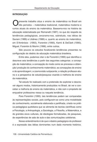 Departamento de Educação


INTRODUÇÃO



O     presente trabalho situa o ensino da matemática no Brasil em
      três períodos – matemática tradicional, matemática moderna e
rumos atuais do ensino da matemática. Baseamo-nos na história da
educação sistematizada por Romanelli (1987); no que diz respeito às
tendências pedagógicas, ancoramo-nos, sobretudo, nas idéias de
Saviani (1989) e Libâneo (1986) e, quanto ao ensino da matemática,
em D’Ambrósio (1993), Fiorentini (1995), Kamii & DeClark (1990),
Miguel, Fiorentini & Miorim (1996), entre outros.
      São poucos os estudos focalizando tendências presentes na
configuração do ideário de educação matemática brasileira.
      Entre eles, podemos citar o de Fiorentini (1995) que identifica e
descreve seis tendências a partir das seguintes categorias: a concep-
ção de matemática; a concepção do modo como se processa a obten-
ção/ produção do conhecimento matemático; as concepções de ensino
e de aprendizagem; a cosmovisão subjacente; a relação professor-alu-
no e a perspectiva de estudo/pesquisa visando à melhoria do ensino
da matemática.
      Tal estudo foi realizado com a pretensão de explicitar e descre-
ver alguns modos, historicamente produzidos no Brasil, de ver e con-
ceber a melhoria do ensino da matemática, e não com o propósito de
enquadrar professores nessa ou naquela tendência.
      Para Fiorentini (1995), tais tendências podem ser comparadas
às representações sociais, pois configuram-se como uma modalidade
de conhecimento, socialmente elaborada e partilhada, criada na práti-
ca pedagógica quotidiana que se alimenta de teorias científicas como
a Psicologia, a Antropologia, a Sociologia, a Filosofia, a Matemática, e
de grandes eixos culturais, de ideologias formalizadas, de pesquisas,
de experiências de sala de aula e das comunicações cotidianas.
      Nosso entendimento é de que o ideário pedagógico do professor
é a expressão das idéias dominantes num dado momento histórico.



106 - Universidade Católica de Pernambuco
 