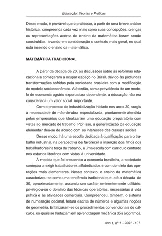 Educação: Teorias e Práticas


Desse modo, é provável que o professor, a partir de uma breve análise
histórica, compreenda cada vez mais como suas concepções, crenças
ou representações acerca do ensino da matemática foram sendo
construídas, levando em consideração o contexto mais geral, no qual
está inserido o ensino da matemática.


MATEMÁTICA TRADICIONAL


      A partir da década de 20, as discussões sobre as reformas edu-
cacionais começaram a ocupar espaço no Brasil, devido às profundas
transformações sofridas pela sociedade brasileira com a modificação
do modelo socioeconômico. Até então, com a prevalência de um mode-
lo de economia agrário exportadora dependente, a educação não era
considerada um valor social importante.
      Com o processo de industrialização iniciado nos anos 20, surgiu
a necessidade de mão-de-obra especializada, prontamente atendida
pelos empresários que idealizaram uma educação preparatória com
vistas ao mercado de trabalho. Por isso, a generalização da educação
elementar deu-se de acordo com os interesses das classes sociais.
      Desse modo, há uma escola dedicada à qualificação para o tra-
balho industrial, na perspectiva de favorecer a inserção dos filhos dos
trabalhadores na força de trabalho, e uma escola com currículo centrado
nos estudos literários com vistas à universidade.
      À medida que foi crescendo a economia brasileira, a sociedade
começou a exigir trabalhadores alfabetizados e com domínio das ope-
rações mais elementares. Nesse contexto, o ensino da matemática
caracterizou-se como uma tendência tradicional que, até a década de
30, aproximadamente, assumiu um caráter eminentemente utilitário:
privilegiou-se o domínio das técnicas operatórias, necessárias à vida
prática e às atividades comerciais. Compreendeu, também, o sistema
de numeração decimal, leitura escrita de números e algumas noções
de geometria. Enfatizaram-se os procedimentos convencionais de cál-
culos, os quais se traduziam em aprendizagem mecânica dos algoritmos,

                                                 Ano 1, nº 1 - 2001 - 107
 