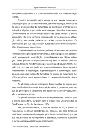 Departamento de Educação


sem preocupação com sua compreensão ou com sua fundamentação
teórica.
      O ensino secundário, cujos alunos, na sua maioria, buscavam a
preparação para os cursos superiores, geralmente pagos, destinou-se
às elites. Os conteúdos de matemática se distribuíam em três blocos:
aritmética, álgebra e geometria, ensinados por diferentes professores.
Diferentemente do ensino desenvolvido nas séries iniciais, o ensino
secundário não teve nenhuma preocupação com o aspecto de utiliza-
ção prática, assumindo, portanto, um caráter puramente abstrato. Os
professores, por sua vez, ou eram autodidatas ou advindos de profis-
sões liberais como engenharia.
      O método de ensino adotado preferencialmente era o expositivo,
formalizado nos princípios herbartianos, a saber: preparação, apresen-
tação, comparação, assimilação, generalização e, por último, aplica-
ção. Esses passos correspondiam ao esquema do método científico
indutivo, tal como fora formulado por Bacon (apud Saviani,1989), mé-
todo que, por sua vez, pode ser esquematizado em três momentos
fundamentais: a observação, a generalização e a confirmação. Sabe-
se, pois, que esse método foi formulado no interior do movimento filo-
sófico empirista, considerado a base do desenvolvimento da ciência
moderna.
      As atividades de aprendizagem desenvolvidas de acordo com
essa tendência limitavam-se à exposição verbal do professor, uma vez
que se privilegiava o verbalismo em detrimento da observação, refle-
xão e experiência vivida.
      Os primeiros cursos de formação de professores, voltados para
o ensino secundário, surgiram com a criação das Universidades de
São Paulo e do Rio de Janeiro em 1934.
      Até, aproximadamente, o final da década de 50, o ensino da
matemática, no Brasil, caracterizou-se, portanto, por essa tendência
tradicional, fundamentado nos princípios da escola tradicional, que, por
sua vez, baseava-se no empirismo e, sobretudo, no modelo euclidiano
e numa concepção platônica da matemática.

108 - Universidade Católica de Pernambuco
 
