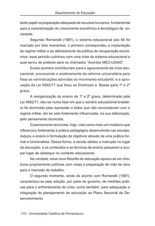 Departamento de Educação


tante papel na preparação adequada de recursos humanos, fundamental
para a caracterização do crescimento econômico e tecnológico da so-
ciedade.
      Segundo Romanelli (1987), o sistema educacional pós 64 foi
marcado por dois momentos: o primeiro correspondeu à implantação
do regime militar e ao delineamento da política de recuperação econô-
mica; esse período culminou com uma crise do sistema educacional a
qual serviu de pretexto para os chamados “Acordos MEC-USAID”.
      Esses acordos contribuíram para o agravamento da crise edu-
cacional, provocando o aceleramento da reforma universitária para
frear as reivindicações advindas do movimento estudantil, e a apro-
vação da Lei 5692/71 que fixou as Diretrizes e Bases para 1º e 2º
graus.
      A reorganização do ensino de 1º e 2º graus, determinada pela
Lei 5692/71, deu-se numa fase em que o cenário educacional brasilei-
ro foi dominado pela repressão a todos que não concordavam com o
regime militar, daí ter sido fortemente influenciada, na sua elaboração,
pelo pensamento tecnicista.
      O pensamento tecnicista, hoje, visto como mais um modismo que
influenciou fortemente a prática pedagógica desenvolvida nas escolas,
reduziu o ensino à formulação de objetivos através de uma prática for-
mal e funcionalista. Dessa forma, a escola adotou a instrução no lugar
da educação, e os conteúdos e as técnicas de ensino passaram a ocu-
par lugar de destaque no contexto educacional.
      Na verdade, essa nova filosofia de educação apoiou-se em dire-
trizes propriamente políticas com vistas à preparação de mão de obra
para o mercado de trabalho.
      O segundo momento, ainda de acordo com Romanelli (1987),
caracterizou-se pela adoção, por parte do governo, de medidas práti-
cas para o enfrentamento da crise, como também, para adequação e
integração do planejamento de educação ao Plano Nacional de De-
senvolvimento.



110 - Universidade Católica de Pernambuco
 