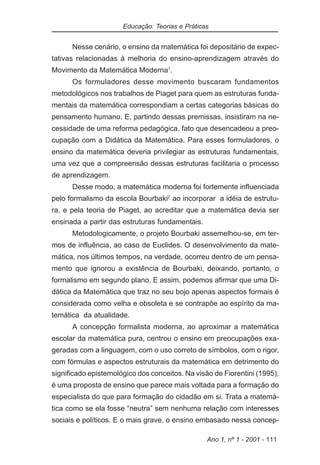 Educação: Teorias e Práticas


      Nesse cenário, o ensino da matemática foi depositário de expec-
tativas relacionadas à melhoria do ensino-aprendizagem através do
Movimento da Matemática Moderna1.
      Os formuladores desse movimento buscaram fundamentos
metodológicos nos trabalhos de Piaget para quem as estruturas funda-
mentais da matemática correspondiam a certas categorias básicas do
pensamento humano. E, partindo dessas premissas, insistiram na ne-
cessidade de uma reforma pedagógica, fato que desencadeou a preo-
cupação com a Didática da Matemática. Para esses formuladores, o
ensino da matemática deveria privilegiar as estruturas fundamentais,
uma vez que a compreensão dessas estruturas facilitaria o processo
de aprendizagem.
      Desse modo, a matemática moderna foi fortemente influenciada
pelo formalismo da escola Bourbaki2 ao incorporar a idéia de estrutu-
ra, e pela teoria de Piaget, ao acreditar que a matemática devia ser
ensinada a partir das estruturas fundamentais.
      Metodologicamente, o projeto Bourbaki assemelhou-se, em ter-
mos de influência, ao caso de Euclides. O desenvolvimento da mate-
mática, nos últimos tempos, na verdade, ocorreu dentro de um pensa-
mento que ignorou a existência de Bourbaki, deixando, portanto, o
formalismo em segundo plano. E assim, podemos afirmar que uma Di-
dática da Matemática que traz no seu bojo apenas aspectos formais é
considerada como velha e obsoleta e se contrapõe ao espírito da ma-
temática da atualidade.
      A concepção formalista moderna, ao aproximar a matemática
escolar da matemática pura, centrou o ensino em preocupações exa-
geradas com a linguagem, com o uso correto de símbolos, com o rigor,
com fórmulas e aspectos estruturais da matemática em detrimento do
significado epistemológico dos conceitos. Na visão de Fiorentini (1995),
é uma proposta de ensino que parece mais voltada para a formação do
especialista do que para formação do cidadão em si. Trata a matemá-
tica como se ela fosse “neutra” sem nenhuma relação com interesses
sociais e políticos. E o mais grave, o ensino embasado nessa concep-

                                                 Ano 1, nº 1 - 2001 - 111
 