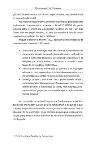Departamento de Educação


ção está fora do alcance dos alunos, especialmente, das séries iniciais
do ensino fundamental.
      No início da década de 60, surgiram as primeiras propostas para
implantação da matemática moderna no Brasil. O GEEM (Grupo de
Estudos sobre o Ensino da Matemática), fundado em 1961, em São
Paulo, teve um papel decisivo, no que diz respeito à difusão desse
movimento e à edição dos livros didáticos.
      Miguel, Fiorentini e Miorim (1992) apontam como propósitos do
movimento da Matemática Moderna:


      •   a tentativa de unificação dos três campos fundamentais da
          matemática, através da introdução de elementos unificadores
          como a teoria dos conjuntos, as estruturas algébricas e as
          relações que, acreditava-se, constituiriam a base de susten-
          tação do novo edifício matemático;
      •   a ênfase na precisão matemática do conceito e na linguagem
          adequada para expressá-lo, substituindo o pragmatismo e a
          mecanização presentes no ensino antigo da matemática;
      •   a crença de que o ensino de 1º e 2º graus deveria refletir o
          espírito da matemática contemporânea uma vez que, nos dois
          últimos séculos, a matemática se tornou mais rigorosa, preci-
          sa e abstrata, graças ao processo de algebrização da mate-
          mática clássica.


      A concepção de aprendizagem que fundamentou essa ten-
dência do ensino tem suas raízes no behaviorismo, segundo o qual
a aprendizagem é sinônimo de mudanças comportamentais que se
dão através de estímulos. Essa corrente psicológica elegeu a “ins-
trução programada” como a técnica de ensino a ser desenvolvida e
privilegiada.




112 - Universidade Católica de Pernambuco
 