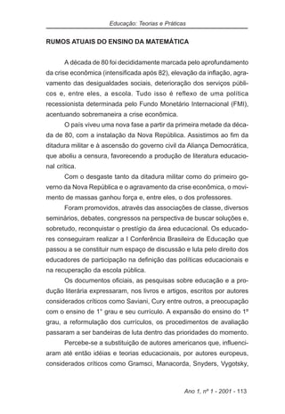 Educação: Teorias e Práticas


RUMOS ATUAIS DO ENSINO DA MATEMÁTICA


       A década de 80 foi decididamente marcada pelo aprofundamento
da crise econômica (intensificada após 82), elevação da inflação, agra-
vamento das desigualdades sociais, deterioração dos serviços públi-
cos e, entre eles, a escola. Tudo isso é reflexo de uma política
recessionista determinada pelo Fundo Monetário Internacional (FMI),
acentuando sobremaneira a crise econômica.
       O país viveu uma nova fase a partir da primeira metade da déca-
da de 80, com a instalação da Nova República. Assistimos ao fim da
ditadura militar e à ascensão do governo civil da Aliança Democrática,
que aboliu a censura, favorecendo a produção de literatura educacio-
nal crítica.
       Com o desgaste tanto da ditadura militar como do primeiro go-
verno da Nova República e o agravamento da crise econômica, o movi-
mento de massas ganhou força e, entre eles, o dos professores.
       Foram promovidos, através das associações de classe, diversos
seminários, debates, congressos na perspectiva de buscar soluções e,
sobretudo, reconquistar o prestígio da área educacional. Os educado-
res conseguiram realizar a I Conferência Brasileira de Educação que
passou a se constituir num espaço de discussão e luta pelo direito dos
educadores de participação na definição das políticas educacionais e
na recuperação da escola pública.
       Os documentos oficiais, as pesquisas sobre educação e a pro-
dução literária expressaram, nos livros e artigos, escritos por autores
considerados críticos como Saviani, Cury entre outros, a preocupação
com o ensino de 1° grau e seu currículo. A expansão do ensino do 1º
grau, a reformulação dos currículos, os procedimentos de avaliação
passaram a ser bandeiras de luta dentro das prioridades do momento.
       Percebe-se a substituição de autores americanos que, influenci-
aram até então idéias e teorias educacionais, por autores europeus,
considerados críticos como Gramsci, Manacorda, Snyders, Vygotsky,



                                                 Ano 1, nº 1 - 2001 - 113
 