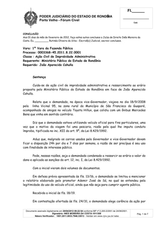 PODER JUDICIÁRIO DO ESTADO DE RONDÔNIA
Porto Velho - Fó rum Cí vel
Fl.______
_________________________
Cad.
Documento assinado digitalmente em 20/04/2012 09:22:54 conforme MP nº 2.200-2/2001 de 24/08/2001.
Signatário: INES MOREIRA DA COSTA:1011308
Número Verificador: 1001.2011.0033.7946.33013 - Validar em www.tjro.jus.br/adoc
Pág. 1 de 7
CONCLUSÃO
Aos 01 dias do mês de fevereiro de 2012, faço estes autos conclusos a Juíza de Direito Inês Moreira da
Costa. Eu, _________ Rutinéa Oliveira da Silva - Escrivã(o) Judicial, escrevi conclusos.
Vara: 1ª Vara da Fazenda Pública
Processo: 0003368-45.2011.8.22.0001
Classe : Ação Civil de Improbidade Administrativa
Requerente: Ministério Público do Estado de Rondônia
Requerido: João Aparecido Cahulla
Sentença
Cuida-se de ação civil de improbidade administrativa e ressarcimento ao erário
proposta pelo Ministério Público do Estado de Rondônia em face de João Aparecido
Cahulla.
Relata que o demandado, na época vice-Governador, viajava no dia 18/9/2008
pela linha Vicinal 95, na zona rural do Município de São Francisco do Guaporé,
acompanhado de amigos no veículo Toyota Hillux, que colidiu com um ônibus Mercedes
Bens que vinha em sentido contrário.
Diz que o demandado estava utilizando veículo oficial para fins particulares, uma
vez que o motivo da viagem foi uma pescaria, razão pela qual lhe imputa conduta
ímproba, tipificada no inc. XII do art. 9º, da Lei 8.429/1992.
Aduz que, malgrado os carros usados pelo Governador e vice-Governador devam
ficar a disposição 24h por dia e 7 dias por semana, a razão de ser precípua é seu uso
com finalidade de interesse público.
Pede, nessas razões, seja o demandado condenado a ressarcir ao erário o valor do
dano e aplicada as sanções do art. 12, inc. I, da Lei 8.429/1992.
Com a inicial vieram dois volumes de documentos.
Em defesa prévia apresentada às fls. 13/16, o demandado se limitou a mencionar
o relatório elaborado pelo promotor Ademir José de Sá, no qual se entendeu pela
legitimidade do uso de veículo oficial, ainda que não seja para cumprir agente pública.
Recebida a inicial às fls. 18/19.
Em contestação ofertada às fls. 24/31, o demandado alega carência da ação por
 