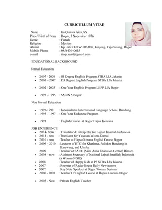 CURRICULLUM VITAE
Name : Iin Qurrata Aini, SS
Place/ Birth of Born : Bogor, 5 Nopember 1976
Genre : Female
Religion : Moslem
Alamat : Kp. Jati RT/RW 003/006, Tonjong, Tajurhalang, Bogor
Mobile Phone : 085643040615
e-mail : iinqa.mail@gmail.com
EDUCATIONAL BACKGROUND
Formal Education
• 2007 - 2008 : S1 Degree English Program STBA LIA Jakarta
• 2005 – 2007 : D3 Degree English Program STBA LIA Jakarta
• 2002 - 2003 : One Year English Program LBPP LIA Bogor
• 1992 – 1995 : SMUN 5 Bogor
Non Formal Education
• 1997-1998 : Indoaustralia International Language School, Bandung
• 1995 – 1997 : One Year Urdunese Program
• 1993 : English Course at Bogor Hapsa Kencana
JOB EXPERIENCE
• 2014- NOW : Translator & Interpreter for Lajnah Imaillah Indonesia
• 2014 - now : Translator for Yayasan Wisma Damai
• 2010 - now : Teacher at Hapsa Kenana English Course Bogor
• 2009 – 2010 : Lecturer of ETC for Kharisma, Poltekes Bandung in
Karawang, and Unsika
2009 : Teacher of SAEC (Saint Anna Education Centre) Bintaro
• 2008 – now : Assistant Secretary of National Lajnah Imaillah Indonesia
(a Woman NGO)
• 2008 : Teacher of Happy Kids at P3 STBA LIA Jakarta
• 2007 : Reporter of Radar Bogor Daily Newspapers
• 2007 : Key Note Speaker at Bogor Women Seminar
• 2006 - 2008 : Teacher Of English Course at Hapsa Kencana Bogor
• 2005 - Now : Private English Teacher
 