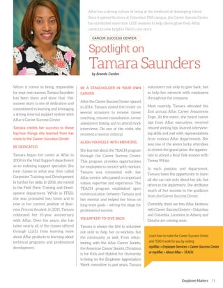 Employee Matters 11
When it comes to being responsible
for your own success, Tamara Saunders
has been there and done that. Her
success story is one of dedication and
commitment to learning and leveraging
a strong internal support system with
Aflac’s Career Success Center.
Tamara credits her success to these
top-four things she learned from her
visits to the Career Success Center:
BE DEDICATED.
Tamara began her career at Aflac in
2004 in the Mail Support department
as an indexing support specialist. She
took classes in what was then called
Corporate Training and Development
to further her skills. In 2006, she moved
to the Field Force Training and Devel-
opment department. While in FF&D,
she was promoted two times and is
now in her current position of Busi-
ness Process Analyst. In 2015, Tamara
celebrated her 10-year anniversary
with Aflac. Over the years, she has
taken nearly all of the classes offered
through LL&D, from learning more
about Aflac products to learning about
technical programs and professional
development.
BE A STAKEHOLDER IN YOUR OWN
CAREER.
After the Career Success Center opened
in 2014, Tamara visited the center on
several occasions to receive career
coaching, resume consultation, career
assessment testing and to attend mock
interviews. On one of the visits, she
received a mentor referral.
ALIGN YOURSELF WITH MENTORS.
She learned about the TEACH program
through the Career Success Center.
This program provides opportunities
for employees to connect with mentors.
Tamara was connected with her
Aflac mentor who passed on important
values, expertise and experience. The
TEACH program established open
communication between Tamara and
her mentor and helped her focus on
long-term goals – setting the stage for
professional success.
VOLUNTEER TO GIVE BACK.
Tamara is always the first to volunteer
not only to help her co-workers, but
the community as well. From volun-
teering with the Aflac Cancer Society,
the American Cancer Society, Christmas
is for Kids and Habitat for Humanity
to being on the Employee Appreciation
Week committee in past years, Tamara
volunteers not only to give back, but
to help her network with employees
throughout the company.
Most recently, Tamara attended the
first annual Aflac Career Awareness
Expo. At the event, she heard career
tips from Aflac executives, received
résumé writing tips, learned interview-
ing skills and met with representatives
from various Aflac departments. She
was one of the seven lucky attendees
to receive the grand prize: the opportu-
nity to attend a Real Talk session with
Teresa White.
In each position and department,
Tamara takes the opportunity to learn
all she can not only about her job, but
others in the department. She attributes
much of her success to the guidance
from the Career Success Center.
Currently, there are two Aflac locations
with Career Success Centers – Columbus
and Columbia. Locations in Albany and
Omaha are coming soon.
Spotlight on
TamaraSaunders
Aflac has a strong culture of being at the forefront of developing talent.
Since it opened its doors at Columbus’ PSA campus, the Career Success Center
has conducted more than 1,020 sessions to help clients grow their Aflac
careers to new heights. Here’s one story.
CAREER SUCCESS CENTER:
Learn how to make the Career Success Center
and TEACH work for you by visiting
myAflac > Employee Services > Career Success Center
or myAflac > About Aflac > TEACH.
by Brande Carden
 