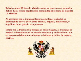 Toledo a unos 55 Km. de Madrid, sobre un cerro, en un meandro del río Tajo, es hoy capital de la comunidad autónoma de Castilla-La Mancha. Al acercarse por la inmensa llanura castellana, la ciudad va apareciendo poco a poco, entre brumas, erguida, majestuosa, y orgullosa de su pasado y su presente. Entrar por la Puerta de la Bisagra es casi obligado, al traspasar el umbral te introduces en un mundo medieval y multicultural. No en vano convivieron musulmanes, cristianos y judíos de manera pacífica. 