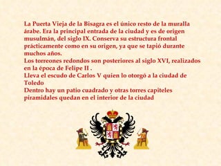 La Puerta Vieja de la Bisagra es el único resto de la muralla árabe. Era la principal entrada de la ciudad y es de origen musulmán, del siglo IX. Conserva su estructura frontal prácticamente como en su origen, ya que se tapió durante muchos años. Los torreones redondos son posteriores al siglo XVI, realizados en la época de Felipe II . Lleva el escudo de Carlos V quien lo otorgó a la ciudad de Toledo  Dentro hay un patio cuadrado y otras torres capiteles piramidales quedan en el interior de la ciudad 