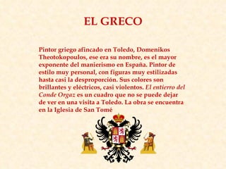 Pintor griego afincado en Toledo, Domenikos Theotokopoulos, ese era su nombre, es el mayor exponente del manierismo en España. Pintor de estilo muy personal, con figuras muy estilizadas hasta casi la desproporción. Sus colores son brillantes y eléctricos, casi violentos.  El entierro del Conde Orgaz  es un cuadro que no se puede dejar de ver en una visita a Toledo. La obra se encuentra en la Iglesia de San Tomé  EL GRECO 