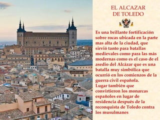 EL ALCAZAR DE TOLEDO Es una brillante fortificación sobre rocas ubicada en la parte mas alta de la ciudad, que sirvió tanto para batallas medievales como para las más modernas como es el caso de el asedio del Alcázar que es una batalla muy simbólica que ocurrió en los comienzos de la guerra civil española.  Lugar también que convirtieron los monarcas españoles en lugar de residencia después de la reconquista de Toledo contra los musulmanes  