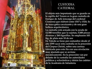 CUSTODIA CATEDRAL El objeto más importante que se guarda en la capilla del Tesoro es la gran custodia de Enrique de Arfe (encargo del cardenal Cisneros) que elaboró entre 1517 y 1524. Es de traza gótica arcaizante y de una gran belleza arquitectónica.  La custodia está armada con la ayuda de 12.500 tornillos que la sujetan, 5.600 piezas diversas y 260 figurillas. Se emplearon 183 Kg. de plata más 18 de oro  En Toledo se tiene por costumbre desde el año 1595 sacar esta custodia en la procesión del Corpus Christi, sobre una carroza fabricada para este fin con una nivelación muy ajustada que se acciona mecánicamente. En la procesión van por delante de la custodia las autoridades políticas y eclesiásticas y detrás los cadetes de la Academia de Infantería   