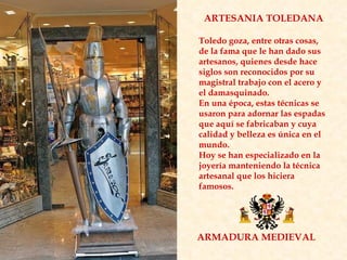 ARMADURA MEDIEVAL ARTESANIA TOLEDANA Toledo goza, entre otras cosas, de la fama que le han dado sus artesanos, quienes desde hace siglos son reconocidos por su magistral trabajo con el acero y el damasquinado.  En una época, estas técnicas se usaron para adornar las espadas que aquí se fabricaban y cuya calidad y belleza es única en el mundo.  Hoy se han especializado en la joyería manteniendo la técnica artesanal que los hiciera famosos. 