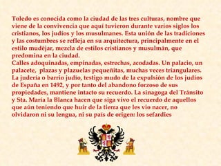Toledo es conocida como la ciudad de las tres culturas, nombre que viene de la convivencia que aquí tuvieron durante varios siglos los cristianos, los judíos y los musulmanes. Esta unión de las tradiciones y las costumbres se refleja en su arquitectura, principalmente en el estilo mudéjar, mezcla de estilos cristianos y musulmán, que predomina en la ciudad.  Calles adoquinadas, empinadas, estrechas, acodadas. Un palacio, un palacete,  plazas y plazuelas pequeñitas, muchas veces triangulares. La judería o barrio judío, testigo mudo de la expulsión de los judíos de España en 1492, y por tanto del abandono forzoso de sus propiedades, mantiene intacto su recuerdo. La sinagoga del Tránsito y Sta. María la Blanca hacen que siga vivo el recuerdo de aquellos que aún teniendo que huir de la tierra que les vio nacer, no olvidaron ni su lengua, ni su país de origen: los sefardies 