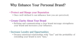 Why Enhance Your Personal Brand?
• Protect and Mange your Reputation
• Once well-defined it can influence how you are perceived.
• Create Clarity About Your Brand
• Refining and communicating a clear brand message strengthens
your brand and increases your influence.
• Increase Loyalty and Opportunities
• Deepen emotional relationships with “fans” and the probability of
extending your brand to new “fans.”
 
