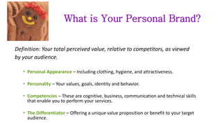 What is Your Personal Brand?
Definition: Your total perceived value, relative to competitors, as viewed
by your audience.
• Personal Appearance – Including clothing, hygiene, and attractiveness.
• Personality – Your values, goals, identity and behavior.
• Competencies – These are cognitive, business, communication and technical skills
that enable you to perform your services.
• The Differentiator – Offering a unique value proposition or benefit to your target
audience.
 