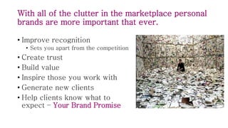With all of the clutter in the marketplace personal
brands are more important that ever.
• Improve recognition
• Sets you apart from the competition
• Create trust
• Build value
• Inspire those you work with
• Generate new clients
• Help clients know what to
expect – Your Brand Promise
 