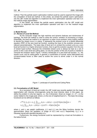  ISSN: 1693-6930
TELKOMNIKA Vol. 15, No. 1, March 2017 : 531 – 539
532
method. Then the particle swarm optimization method could be used to segment the image with
the competition of level set method. In this article, we embed the particle swarm optimization
into the LBF model and algorithm to implement the inner optimization operation and test it on
the medical image segmentation.
In this article, we embed the particle swarm optimization into the LBF model and
algorithm to implement the inner optimization operation and test it on the medical image
segmentation.
2. Model Review
2.1. Review of Level Set Method
As the computer image has high real-time and dynamic features and randomness of
topology, the level set method is used to solve the contour variation of processing of image.
Essentially, the level set method is an approach to solve curve evolution using implicit method
to denote the closed curve in a plane. It represents the evolved curve to a partial differential
equation (PDF) of the zero level set function, avoiding the trace to the evolution process and
relevant parameterization. The basic idea of level set is to embed the evolved curve as a zero
level set function to a higher dimension function, then to get the evolution equation from the one
of closed hyper-surface. Because the embedded closed curve is always be kept as a set of
points on the a zero level set cutting plane, so only the position of this set of points is needed to
compute the evolution result. Figure 1 shows a landscape of a zero level set function, i.e., the
square curve, and its cutting plane. In general, a combination of normal, vector field-based and
curvature-based forces is often used to evolve the curve to shrink under it in the normal
direction.
Figure 1. Landscape of Level Set and Cutting Plane
2.2. Formalization of LBF Model
As a successor of level set model, the LBF model was recently applied into the image
segmentation with intensity inhomogeneity using the local intensity value. In this paper, we
define the problem in only two regions, i.e., the 2 dimension. Given an image , is the
vector related to the image pixel, where is the one of neighborhood of . The basic the energy
functional can be defined as follows:
( ) ∫ *∫ ( )| ( ) ( )| ( ( ))( )
+
∫ *∫ ( )| ( ) ( )| ( ( ))( )
+
(1)
where and are weight coefficients, ( ) and ( ) are the fitting functions denote the
approximation about the gradation of image of ( ) and ( ) respectively. ( ) is a
Gaussian kernel with standard deviation of .
Furthermore, the energy functional could be represented by a level set formulation in
the below format:
 