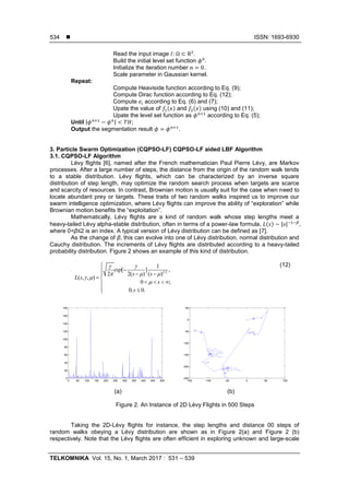  ISSN: 1693-6930
TELKOMNIKA Vol. 15, No. 1, March 2017 : 531 – 539
534
Read the input image .
Build the initial level set function .
Initialize the iteration number .
Scale parameter in Gaussian kernel.
Repeat:
Compute Heaviside function according to Eq. (9);
Compute Dirac function according to Eq. (12);
Compute according to Eq. (6) and (7);
Upate the value of ( ) and ( ) using (10) and (11);
Upate the level set function as according to Eq. (5);
Until | | ;
Output the segmentation result .
3. Particle Swarm Optimization (CQPSO-LF) CQPSO-LF aided LBF Algorithm
3.1. CQPSO-LF Algorithm
Lévy flights [6], named after the French mathematician Paul Pierre Lévy, are Markov
processes. After a large number of steps, the distance from the origin of the random walk tends
to a stable distribution. Lévy flights, which can be characterized by an inverse square
distribution of step length, may optimize the random search process when targets are scarce
and scarcity of resources. In contrast, Brownian motion is usually suit for the case when need to
locate abundant prey or targets. These traits of two random walks inspired us to improve our
swarm intelligence optimization, where Lévy flights can improve the ability of “exploration” while
Brownian motion benefits the “exploitation”.
Mathematically, Lévy flights are a kind of random walk whose step lengths meet a
heavy-tailed Lévy alpha-stable distribution, often in terms of a power-law formula, ( ) | | ,
where 0<β≤2 is an index. A typical version of Lévy distribution can be defined as [7].
As the change of β, this can evolve into one of Lévy distribution, normal distribution and
Cauchy distribution. The increments of Lévy flights are distributed according to a heavy-tailed
probability distribution. Figure 2 shows an example of this kind of distribution.
3/2
1
[ ] ,
2 2( ) ( )
( , , )
0 ;
0, 0.
exp
s s
L s
s
s
 
  
 



 
 
   
 
(12)
(a) (b)
Figure 2. An Instance of 2D Lévy Flights in 500 Steps
Taking the 2D-Lévy flights for instance, the step lengths and distance 00 steps of
random walks obeying a Lévy distribution are shown as in Figure 2(a) and Figure 2 (b)
respectively. Note that the Lévy flights are often efficient in exploring unknown and large-scale
0 50 100 150 200 250 300 350 400 450 500
0
20
40
60
80
100
120
140
160
180
-150 -100 -50 0 50 100
-250
-200
-150
-100
-50
0
50
 