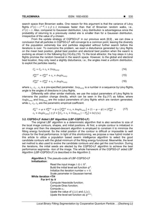 TELKOMNIKA ISSN: 1693-6930 
Local Binary Fitting Segmentation by Cooperative Quantum Particle… (Desheng Li)
535
search space than Brownian walks. One reason for this argument is that the variance of Lévy
flights ( ) increases faster than that of Brownian random walks, i.e.,
( ) . Also, compared to Gaussian distribution, Lévy distribution is advantageous since the
probability of returning to a previously visited site is smaller than for a Gaussian distribution,
irrespective of the value of μ chosen.
From the update strategy of CQPSO-LF in our previous work [8,9] , we can draw a
conclusion that all particles in CQPSO-LF will converge to a common point, leaving the diversity
of the population extremely low and particles stagnated without further search before the
iterations is over. To overcome the problem, we exert a disturbance generated by Lévy flights
on the mean best position, global best position and electoral best position when the swarm is
evolving as shown in the following Eq.(14)-Eq.(16). To the local attractor, the hop steps in Lévy
flights promise the random traversal in the search space. However, to the global and electoral
best location, they only need a slightly disturbance, i.e., the angles meet a uniform distribution,
to exploit the particles nearby.
(14)
(15)
(16)
where , , is a pre-specified parameter, is a number in a sequence by Lévy flights,
angle is the angles of directions in Lévy flights.
Differently with other similar methods, we use the output parameters of Lévy flights to
intervene the position change directly, which can be seen in the Eq.(17) as follow, where
and are the output parameters of Lévy flights which are random generated,
while are the parametric empirical coefficient.
( ) ( ) (
) |( ) | ( )
(17)
3.2. CQPSO-LF Aided LBF Algorithm (LBF-CQPSO-LF)
The original LBF algorithm is a deterministic algorithm that is also sensitive to size of
the local image contours, shapes, and initial positions. At first, a simple contour is initialized in
an image and then the steepest-descent algorithm is employed to constrain it to minimize the
fitting energy functional. So the initial position of the contour is difficult or impossible to well
choice for the final performance. In light of this shortcoming, we propose a new hybrid model in
this article to utilize a population based swarm intelligence algorithm to select the good
candidate contours with the global minimum of the fitting energy functional. Meanwhile, the level
set method is also used to evolve the candidate contours and also get the cost function. During
the iterations, the initial seeds are elected by the CQPSO-LF algorithm to achieve the best
performance segmenta- -tion of the image. The whole framework of the CQPSO-LF aided LBF
Algorithm (LBF-CQPSO-LF) is described in the Algorithm 2.
Algorithm 2. The pseudo-code of LBF-CQPSO-LF
Initialization:
Read the input image .
Build the initial level set function .
Initialize the iteration number .
Scale parameter in Gaussian kernel.
While iteration <TH
For k=1 to
Compute Heaviside function;
Compute Dirac function;
Compute ;
Upate the value of ( ) and ( );
Upate the level set function as ;
 