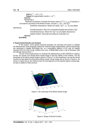  ISSN: 1693-6930
TELKOMNIKA Vol. 15, No. 1, March 2017 : 531 – 539
536
Until | | ;
Output the segmentation result .
End For
For k=1 to
SubSwarm Evaluation: Evaluate the fitness values ( ) of particles in
sub-swarms according to the fitness function, and get , , and .
SubSwarm Disturbance: Obtain the values , , by Lévy flights
disturbance.
Overall Evaluation: Elect the compositional global best position .
Overall Disturbance: Obtain the by Lévy flights disturbance.
Update Position: Renovate the positions of particles .
End For
End While
4. Experimental Results and Analysis
In this section, some typical numerical examples are executed and shown to validate
the effectiveness of the proposed method for medical images segmentation. All the experiments
are conducted in Matlab R2014b(64 bit), on a workstation platform of PC with an Intel(R)
Xeon(R) CPU E3-1230 V2 @ 3.30GHz Duo Core, 8.00GB RAM under a OS of Windows 7(64
bit) Ultimate Service Pack 1.
The aim of the experiments is to evaluate the effectiveness of LBF-CQPSO-LF method.
At first, we choose one simple blood vessel image to test the validity of the method. The 3D
landscape of the blood vessel image is shown in Figure 3. In this experiment, we use the kernel
function to help define the local binary fitting energy, whose shape can be found in Figure 4. As
shown in Figure 5(a-d), the method could not only segment out the desired objects increasingly,
but also is stable to initial contours.
Figure 3. 3D Landscape of the Blood Vessel Image
Figure 4. Shape of Kernel Function
 