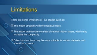Limitations
There are some limitations of our project such as:
 The model struggles with the negative class.
 The model architecture consists of several hidden layers, which may
increase the complexity.
 Other loss functions may be more suitable for certain datasets and
should be explored.
 