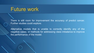 Future work
There is still room for improvement the accuracy of predict cancer.
Further studies could explore:
Alternative models that is unable to correctly identify any of the
negative cases, or methods for addressing class imbalance to improve
the performance of the model.
 