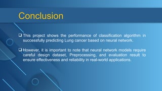 Conclusion
 This project shows the performance of classification algorithm in
successfully predicting Lung cancer based on neural network.
 However, it is important to note that neural network models require
careful design dataset, Preprocessing, and evaluation result to
ensure effectiveness and reliability in real-world applications.
 