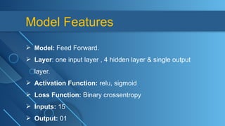 Model Features
 Model: Feed Forward.
 Layer: one input layer , 4 hidden layer & single output
layer.
 Activation Function: relu, sigmoid
 Loss Function: Binary crossentropy
 Inputs: 15
 Output: 01
 