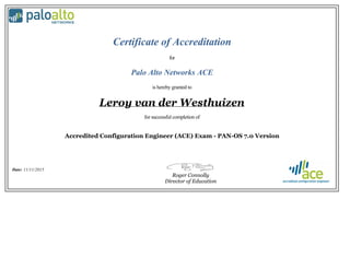 Certificate of Accreditation
for
Palo Alto Networks ACE
is hereby granted to
Leroy van der Westhuizen
for successful completion of
Accredited Configuration Engineer (ACE) Exam - PAN-OS 7.0 Version
Date: 11/11/2015
Roger Connolly
Director of Education
 