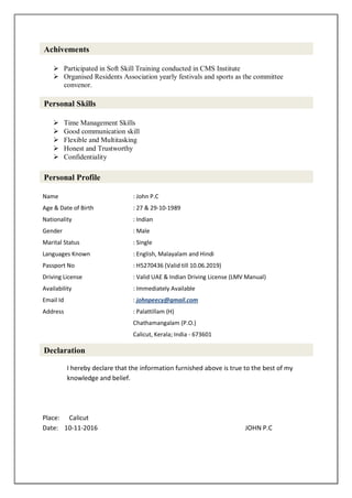  Participated in Soft Skill Training conducted in CMS Institute
 Organised Residents Association yearly festivals and sports as the committee
convenor.
 Time Management Skills
 Good communication skill
 Flexible and Multitasking
 Honest and Trustworthy
 Confidentiality
Name : John P.C
Age & Date of Birth : 27 & 29-10-1989
Nationality : Indian
Gender : Male
Marital Status : Single
Languages Known : English, Malayalam and Hindi
Passport No : H5270436 (Valid till 10.06.2019)
Driving License : Valid UAE & Indian Driving License (LMV Manual)
Availability : Immediately Available
Email Id : johnpeecy@gmail.com
Address : Palattillam (H)
Chathamangalam (P.O.)
Calicut, Kerala; India - 673601
I hereby declare that the information furnished above is true to the best of my
knowledge and belief.
Place: Calicut
Date: 10-11-2016 JOHN P.C
Achivements
Personal Skills
Personal Profile
Declaration
 