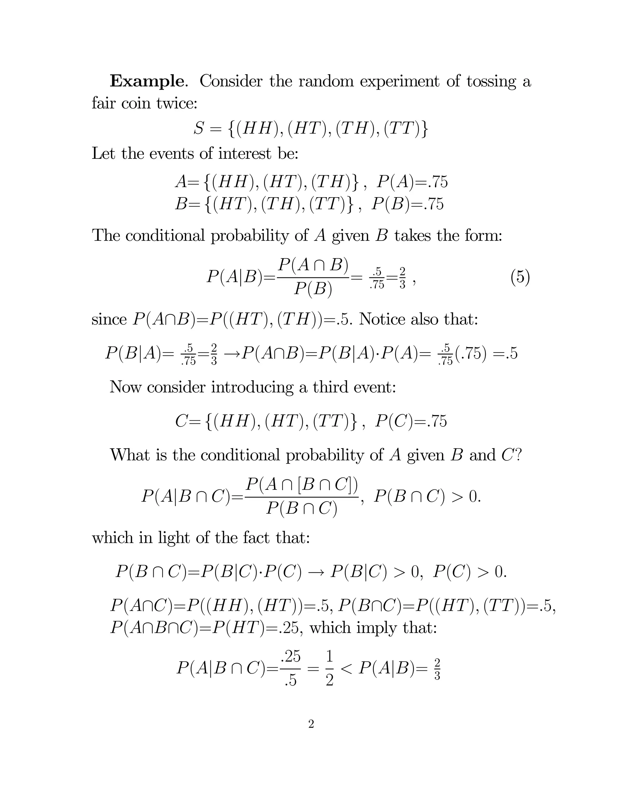 Example. Consider the random experiment of tossing a
fair coin twice:
 = {() ( ) ( ) (  )}
Let the events of interest be:
= {() ( ) ( )}   ()=75
= {( ) ( ) (  )}   ()=75
The conditional probability of  given  takes the form:
 (|)=

 ( ∩ )
=
 ()

5 2
75 = 3

(5)



since  (∩)= (( ) ( ))=5 Notice also that:
 (|)=

5 2
75 = 3

→ (∩)= (|)· ()=

5
75 (75)

=5

Now consider introducing a third event:
= {() ( ) (  )}   ()=75
What is the conditional probability of  given  and ?
 (| ∩ )=

 ( ∩ [ ∩ ])
  ( ∩ )  0
 ( ∩ )

which in light of the fact that:

 ( ∩ )= (|)· () →  (|)  0  ()  0
 (∩)= (() ( ))=5  (∩)= (( ) (  ))=5
 (∩∩)= ( )=25 which imply that:
 (| ∩ )=

25 1
=   (|)=
5
2
2

2
3

 