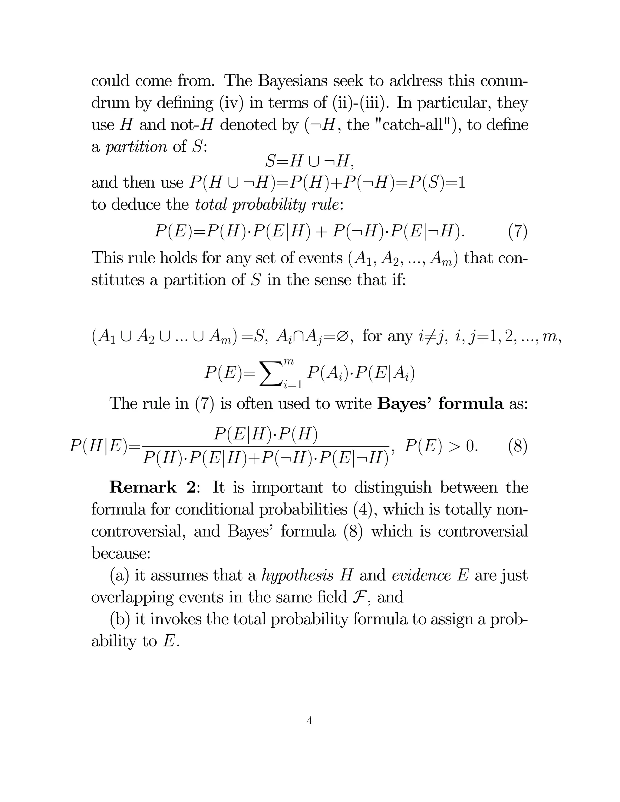 could come from. The Bayesians seek to address this conundrum by deﬁning (iv) in terms of (ii)-(iii). In particular, they
use  and not- denoted by (¬, the "catch-all"), to deﬁne
a partition of :
= ∪ ¬
and then use  ( ∪ ¬)= ()+ (¬)= ()=1
to deduce the total probability rule:
 ()= ()· (|) +  (¬)· (|¬)

(7)

This rule holds for any set of events (1 2  ) that constitutes a partition of  in the sense that if:
(1 ∪ 2 ∪  ∪ ) = ∩ =∅ for any 6=  =1 2  
X
 ()=
 ()· (|)
=1

The rule in (7) is often used to write Bayes’ formula as:

 (|)=

 (|)· ()
  ()  0
 ()· (|)+ (¬)· (|¬)

(8)

Remark 2: It is important to distinguish between the
formula for conditional probabilities (4), which is totally noncontroversial, and Bayes’ formula (8) which is controversial
because:
(a) it assumes that a hypothesis  and evidence  are just
overlapping events in the same ﬁeld F and
(b) it invokes the total probability formula to assign a probability to 

4

 