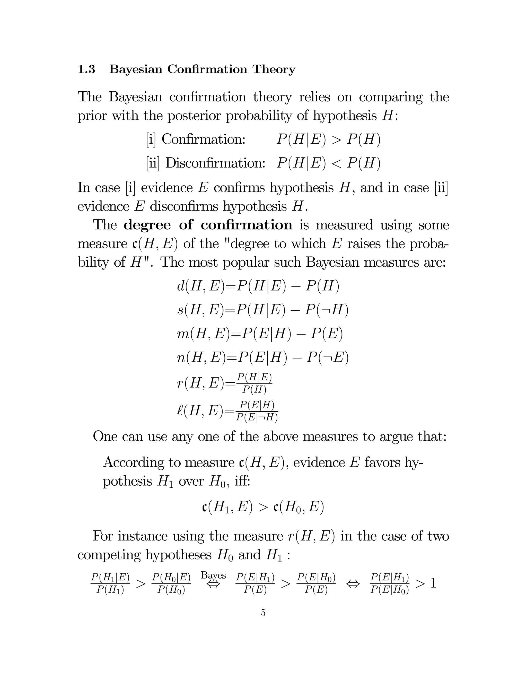 1.3

Bayesian Conﬁrmation Theory

The Bayesian conﬁrmation theory relies on comparing the
prior with the posterior probability of hypothesis :
 (|)   ()

[i] Conﬁrmation:

[ii] Disconﬁrmation:  (|)   ()
In case [i] evidence  conﬁrms hypothesis , and in case [ii]
evidence  disconﬁrms hypothesis .
The degree of conﬁrmation is measured using some
measure c( ) of the "degree to which  raises the probability of ". The most popular such Bayesian measures are:
( )= (|) −  ()

( )= (|) −  (¬)

( )= (|) −  ()

( )= (|) −  (¬)

(|)
( )=  ()

 (|)
( )=  (|¬)

One can use any one of the above measures to argue that:
According to measure c( ), evidence  favors hypothesis 1 over 0 iﬀ:
c(1 )  c(0 )
For instance using the measure ( ) in the case of two
competing hypotheses 0 and 1 :
 (1 |)
 (1 )



 (0 |) Bayes  (|1 )
⇔
 (0 )
 ()
5



 (|0 )
 ()

⇔

 (|1 )
 (|0 )

1

 