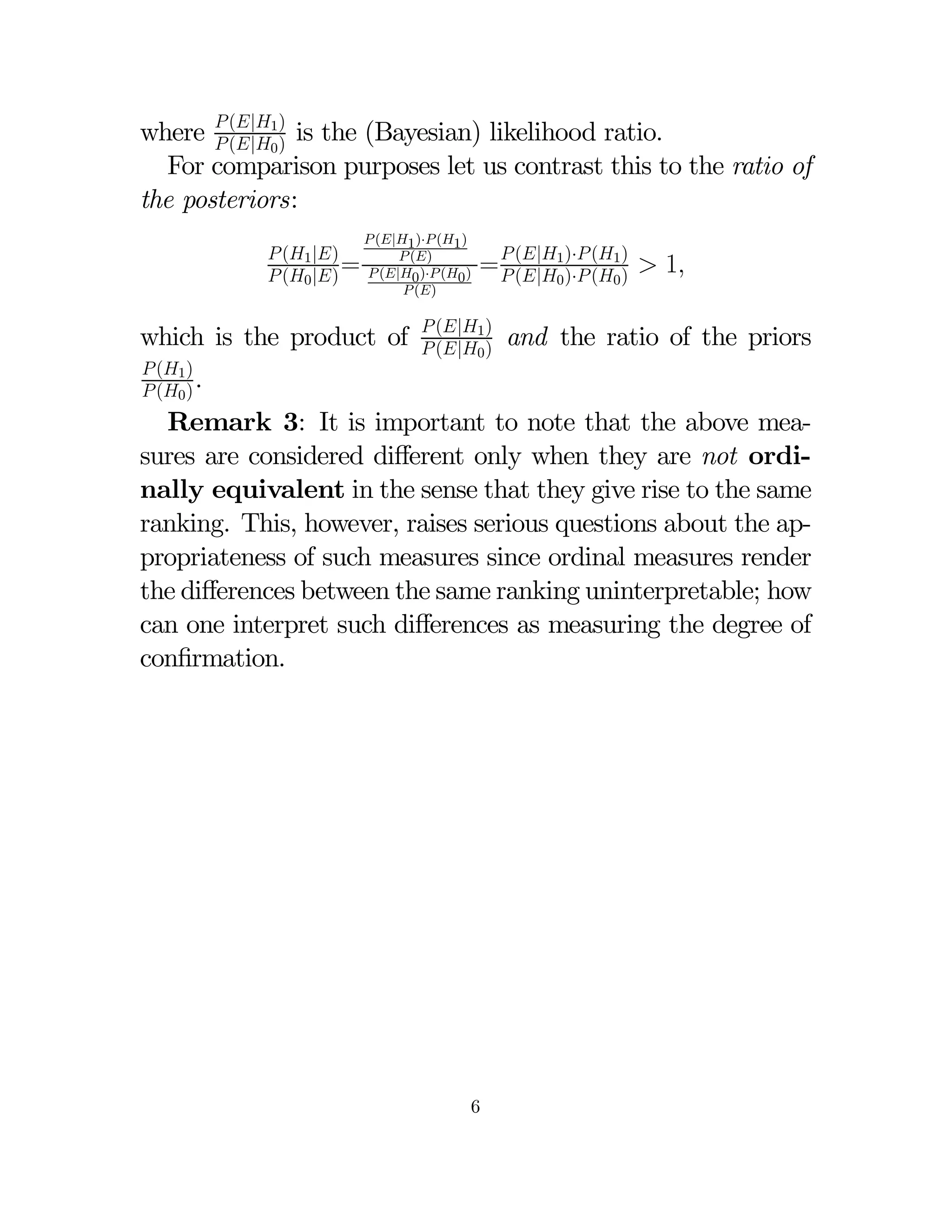 where  (|1) is the (Bayesian) likelihood ratio.
 (|0 )
For comparison purposes let us contrast this to the ratio of
the posteriors:
 (1 |)
 (0 |) =

 (|1 )· (1 )
 ()
 (|0 )· (0 )
 ()

which is the product of

=  (|1)· (1)  1
 (|0 )· (0 )

 (|1 )
 (|0 )

and the ratio of the priors

 (1 )
 (0 ) .

Remark 3: It is important to note that the above measures are considered diﬀerent only when they are not ordinally equivalent in the sense that they give rise to the same
ranking. This, however, raises serious questions about the appropriateness of such measures since ordinal measures render
the diﬀerences between the same ranking uninterpretable; how
can one interpret such diﬀerences as measuring the degree of
conﬁrmation.

6

 