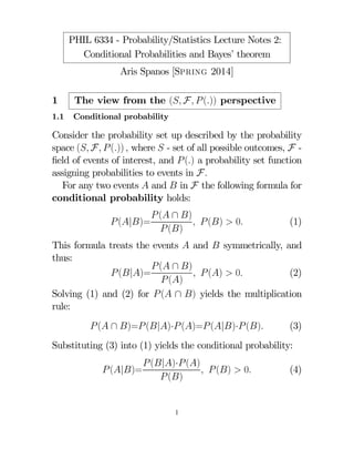 PHIL 6334 - Probability/Statistics Lecture Notes 2:
Conditional Probabilities and Bayes’ theorem
Aris Spanos [Spring 2014]
1

The view from the ( F  ()) perspective

1.1

Conditional probability

Consider the probability set up described by the probability
space ( F  ())  where  - set of all possible outcomes, F ﬁeld of events of interest, and  () a probability set function
assigning probabilities to events in F
For any two events  and  in F the following formula for
conditional probability holds:
 (|)=

 ( ∩ )
  ()  0
 ()

(1)

This formula treats the events  and  symmetrically, and
thus:
 ( ∩ )
  ()  0
(2)
 (|)=
 ()
Solving (1) and (2) for  ( ∩ ) yields the multiplication
rule:
 ( ∩ )= (|)· ()= (|)· ()

(3)

Substituting (3) into (1) yields the conditional probability:
 (|)=

 (|)· ()
  ()  0
 ()

1

(4)

 