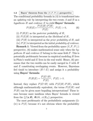 1.2

Bayes’ theorem from the ( F  ()) perspective

The conditional probability formula in (4) is transformed into
an updating rule by interpreting the two events  and  as a
hypothesis  and evidence  to yield Bayes’ formula:
 (|)· ()
 (|)=
  ()  0
(6)
 ()
(i)  (|) as the posterior probability of ,
(ii)  (|) is interpreted as the likelihood of ,
(iii)  () is interpreted as the prior probability of , and
(iv)  () is interpreted as the initial probability of evidence.
Remark 1: Viewed from the probability space ( F  ())
perspective, (6) makes mathematical sense only when the hypothesis  and evidence  belong to the same ﬁeld F This is
potentially problematic because in empirical modeling  lives
in Plato’s world and  lives in the real world. Hence, (6) presumes that the two worlds can be easily merged in  with 
and  constituting overlapping events. However, Bayesians
feel timid to introduce ( ∩ ) and assign it a probability
using Bayes’ formula:
 (∩)
 (|) =
  ()  0
 ()
Instead, they replace  (∩) with  (|)· (), which
although mathematically equivalent, the terms  (|) and
 () can be given more beguiling interpretations! These issues become more insidious when Bayes’ formula is viewed
from the { (x; θ) θ∈Θ ∈R } perspective.
The most problematic of the probabilistic assignments (i)(iv) is  () because it’s not obvious where the probability
3

 