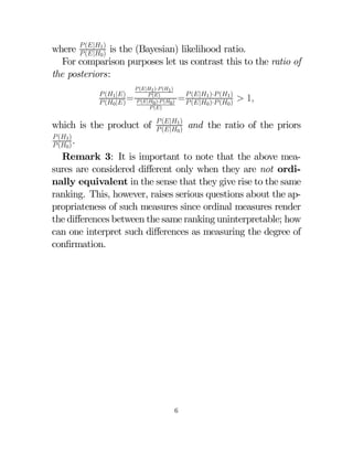 where  (|1) is the (Bayesian) likelihood ratio.
 (|0 )
For comparison purposes let us contrast this to the ratio of
the posteriors:
 (1 |)
 (0 |) =

 (|1 )· (1 )
 ()
 (|0 )· (0 )
 ()

which is the product of

=  (|1)· (1)  1
 (|0 )· (0 )

 (|1 )
 (|0 )

and the ratio of the priors

 (1 )
 (0 ) .

Remark 3: It is important to note that the above measures are considered diﬀerent only when they are not ordinally equivalent in the sense that they give rise to the same
ranking. This, however, raises serious questions about the appropriateness of such measures since ordinal measures render
the diﬀerences between the same ranking uninterpretable; how
can one interpret such diﬀerences as measuring the degree of
conﬁrmation.

6

 