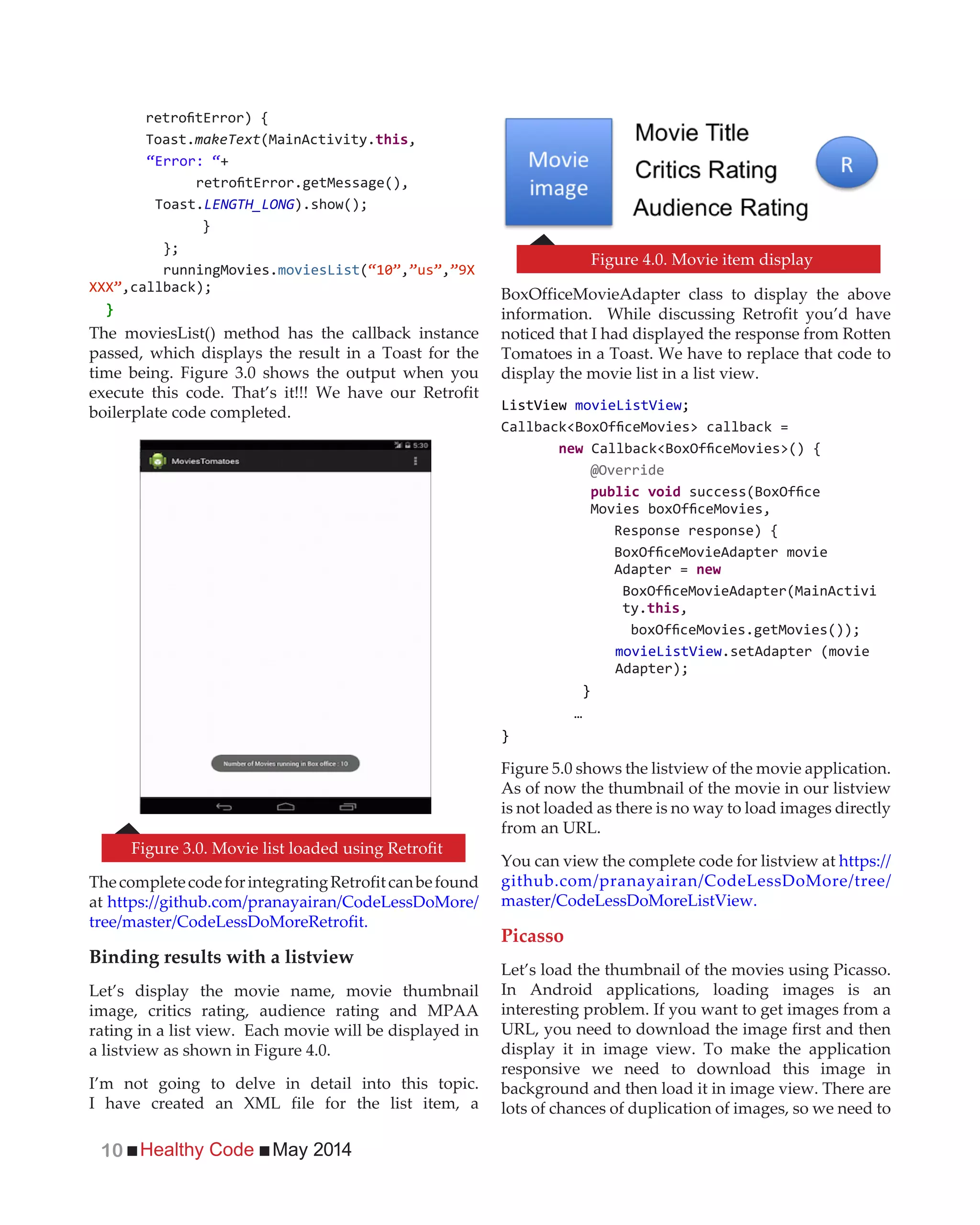 Healthy Code May 201410
Toast.makeText(MainActivity. ,
“Error: “+
Toast.LENGTH_LONG
}
runningMovies. ( , ,
}
The moviesList() method has the callback instance
passed, which displays the result in a Toast for the
time being. Figure 3.0 shows the output when you
execute this code. That’s it!!! We have our Retrofit
boilerplate code completed.
ThecompletecodeforintegratingRetrofitcanbefound
at https://github.com/pranayairan/CodeLessDoMore/
tree/master/CodeLessDoMoreRetrofit.
Binding results with a listview
Let’s display the movie name, movie thumbnail
image, critics rating, audience rating and MPAA
rating in a list view. Each movie will be displayed in
a listview as shown in Figure 4.0.
I’m not going to delve in detail into this topic.
I have created an XML file for the list item, a
BoxOfficeMovieAdapter class to display the above
information. While discussing Retrofit you’d have
noticed that I had displayed the response from Rotten
Tomatoes in a Toast. We have to replace that code to
display the movie list in a list view.
new
@Override
Adapter = new
ty. ,
.setAdapter (movie
}
…
}
Figure 5.0 shows the listview of the movie application.
As of now the thumbnail of the movie in our listview
is not loaded as there is no way to load images directly
from an URL.
You can view the complete code for listview at https://
github.com/pranayairan/CodeLessDoMore/tree/
master/CodeLessDoMoreListView.
Picasso
Let’s load the thumbnail of the movies using Picasso.
In Android applications, loading images is an
interesting problem. If you want to get images from a
URL, you need to download the image first and then
display it in image view. To make the application
responsive we need to download this image in
background and then load it in image view. There are
lots of chances of duplication of images, so we need to
Figure 4.0. Movie item display
 