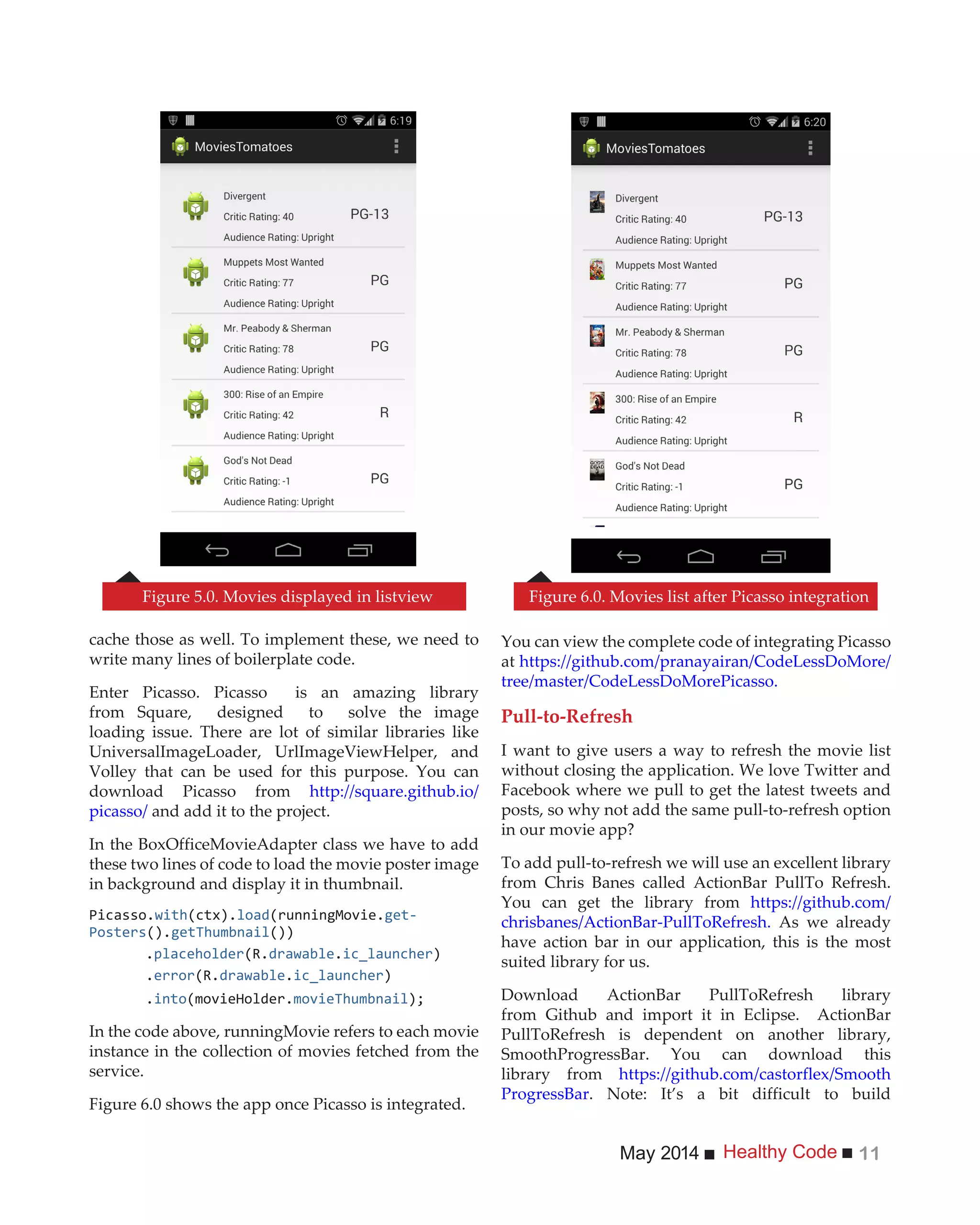 Healthy CodeMay 2014 11
cache those as well. To implement these, we need to
write many lines of boilerplate code.
Enter Picasso. Picasso is an amazing library
from Square, designed to solve the image
loading issue. There are lot of similar libraries like
UniversalImageLoader, UrlImageViewHelper, and
Volley that can be used for this purpose. You can
download Picasso from http://square.github.io/
picasso/ and add it to the project.
In the BoxOfficeMovieAdapter class we have to add
these two lines of code to load the movie poster image
in background and display it in thumbnail.
Picasso.with(ctx).load(runningMovie.get-
Posters().getThumbnail())
.placeholder drawable.ic_launcher)
.error drawable.ic_launcher)
.into(movieHolder.movieThumbnail
In the code above, runningMovie refers to each movie
instance in the collection of movies fetched from the
service.
Figure 6.0 shows the app once Picasso is integrated.
You can view the complete code of integrating Picasso
at https://github.com/pranayairan/CodeLessDoMore/
tree/master/CodeLessDoMorePicasso.
Pull-to-Refresh
I want to give users a way to refresh the movie list
without closing the application. We love Twitter and
Facebook where we pull to get the latest tweets and
posts, so why not add the same pull-to-refresh option
in our movie app?
To add pull-to-refresh we will use an excellent library
from Chris Banes called ActionBar PullTo Refresh.
You can get the library from https://github.com/
chrisbanes/ActionBar-PullToRefresh. As we already
have action bar in our application, this is the most
suited library for us.
Download ActionBar PullToRefresh library
from Github and import it in Eclipse. ActionBar
PullToRefresh is dependent on another library,
SmoothProgressBar. You can download this
library from https://github.com/castorflex/Smooth
ProgressBar. Note: It’s a bit difficult to build
Figure 5.0. Movies displayed in listview Figure 6.0. Movies list after Picasso integration
 