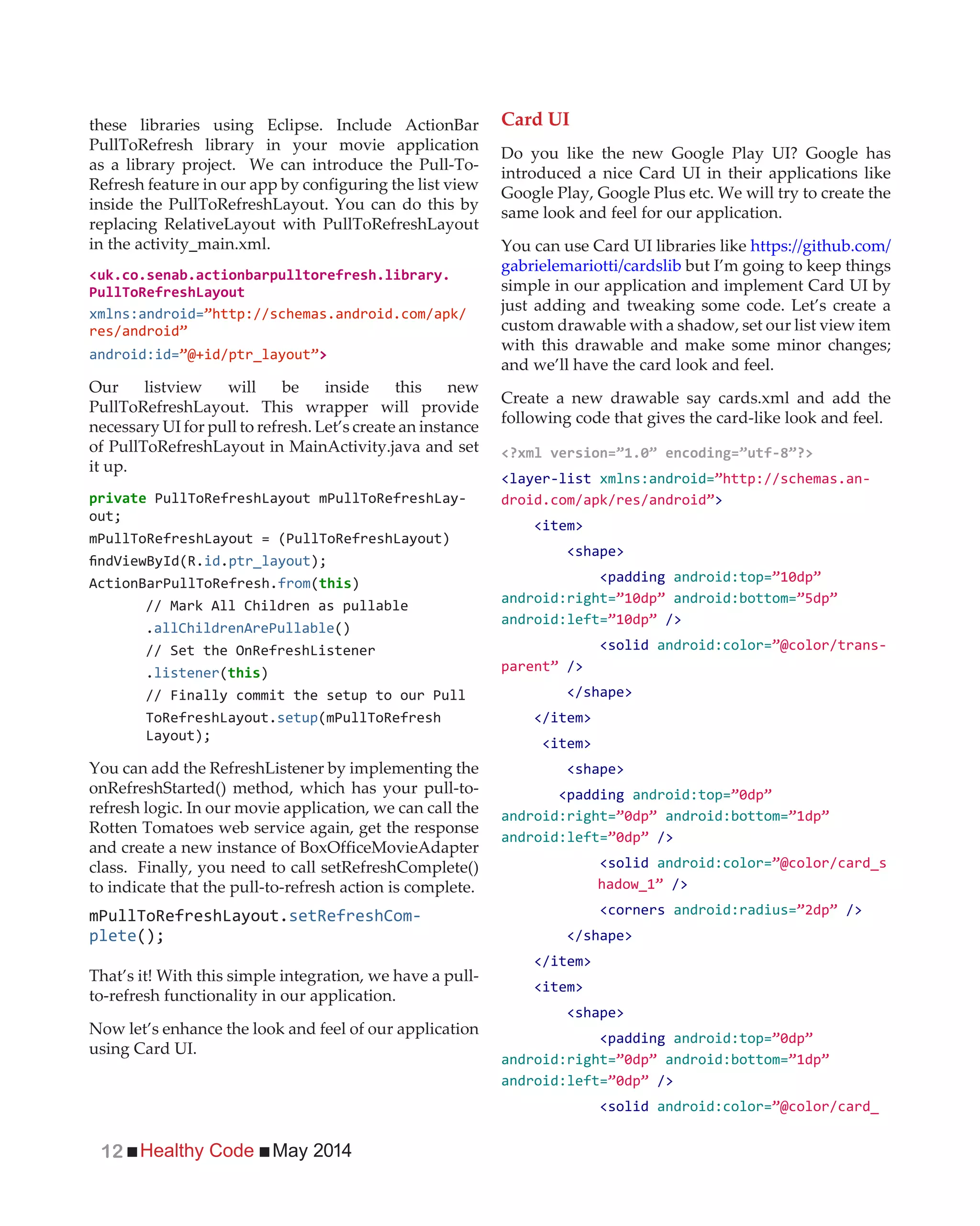 Healthy Code May 201412
these libraries using Eclipse. Include ActionBar
PullToRefresh library in your movie application
as a library project. We can introduce the Pull-To-
Refresh feature in our app by configuring the list view
inside the PullToRefreshLayout. You can do this by
replacing RelativeLayout with PullToRefreshLayout
in the activity_main.xml.
xmlns:android=
android:id= >
Our listview will be inside this new
PullToRefreshLayout. This wrapper will provide
necessary UI for pull to refresh. Let’s create an instance
of PullToRefreshLayout in MainActivity.java and set
it up.
-
id.ptr_layout
from( )
// Mark All Children as pullable
.allChildrenArePullable()
.listener( )
// Finally commit the setup to our Pull
setup
You can add the RefreshListener by implementing the
onRefreshStarted() method, which has your pull-to-
refresh logic. In our movie application, we can call the
Rotten Tomatoes web service again, get the response
and create a new instance of BoxOfficeMovieAdapter
class. Finally, you need to call setRefreshComplete()
to indicate that the pull-to-refresh action is complete.
-
plete
That’s it! With this simple integration, we have a pull-
to-refresh functionality in our application.
Now let’s enhance the look and feel of our application
using Card UI.
Card UI
Do you like the new Google Play UI? Google has
introduced a nice Card UI in their applications like
Google Play, Google Plus etc. We will try to create the
same look and feel for our application.
You can use Card UI libraries like https://github.com/
gabrielemariotti/cardslib but I’m going to keep things
simple in our application and implement Card UI by
just adding and tweaking some code. Let’s create a
custom drawable with a shadow, set our list view item
with this drawable and make some minor changes;
and we’ll have the card look and feel.
Create a new drawable say cards.xml and add the
following code that gives the card-like look and feel.
<layer-list xmlns:android= -
>
<item>
<shape>
<padding android:top=
android:right= android:bottom=
android:left= />
<solid android:color= -
/>
</shape>
</item>
<item>
<shape>
<padding android:top=
android:right= android:bottom=
android:left= />
<solid android:color=
/>
<corners android:radius= />
</shape>
</item>
<item>
<shape>
<padding android:top=
android:right= android:bottom=
android:left= />
<solid android:color=
 