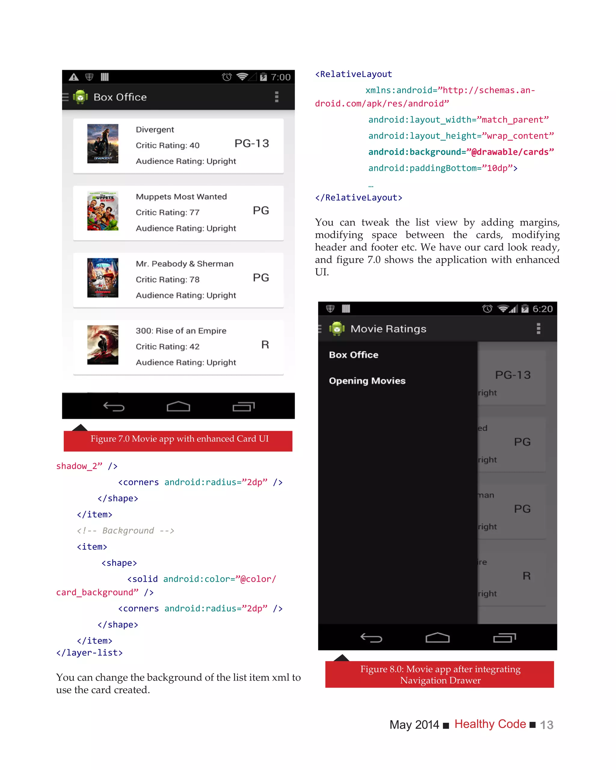 Healthy CodeMay 2014 13
/>
<corners android:radius= />
</shape>
</item>
<!-- Background -->
<item>
<shape>
<solid android:color=
/>
<corners android:radius= />
</shape>
</item>
</layer-list>
You can change the background of the list item xml to
use the card created.
xmlns:android= -
android:layout_width=
android:layout_height=
android:paddingBottom= >
…
You can tweak the list view by adding margins,
modifying space between the cards, modifying
header and footer etc. We have our card look ready,
and figure 7.0 shows the application with enhanced
UI.
Figure 7.0 Movie app with enhanced Card UI
Figure 8.0: Movie app after integrating
Navigation Drawer
 