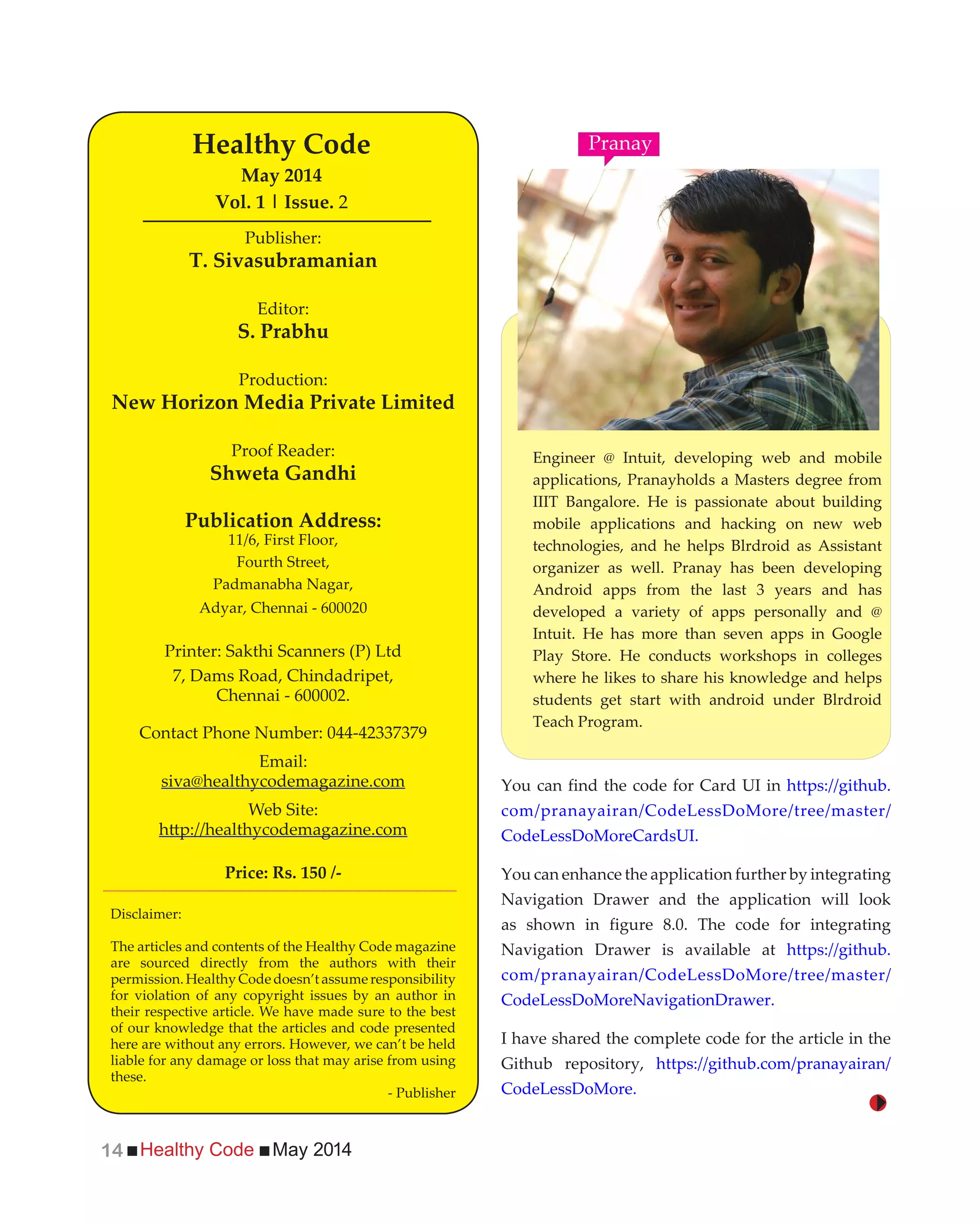 Healthy Code May 201414
Engineer @ Intuit, developing web and mobile
applications, Pranayholds a Masters degree from
IIIT Bangalore. He is passionate about building
mobile applications and hacking on new web
technologies, and he helps Blrdroid as Assistant
organizer as well. Pranay has been developing
Android apps from the last 3 years and has
developed a variety of apps personally and @
Intuit. He has more than seven apps in Google
Play Store. He conducts workshops in colleges
where he likes to share his knowledge and helps
students get start with android under Blrdroid
Teach Program.
You can find the code for Card UI in https://github.
com/pranayairan/CodeLessDoMore/tree/master/
CodeLessDoMoreCardsUI.
You can enhance the application further by integrating
Navigation Drawer and the application will look
as shown in figure 8.0. The code for integrating
Navigation Drawer is available at https://github.
com/pranayairan/CodeLessDoMore/tree/master/
CodeLessDoMoreNavigationDrawer.
I have shared the complete code for the article in the
Github repository, https://github.com/pranayairan/
CodeLessDoMore.
Publisher:
T. Sivasubramanian
Editor:
S. Prabhu
Production:
New Horizon Media Private Limited
Proof Reader:
Shweta Gandhi
Publication Address:
11/6, First Floor,
Fourth Street,
Padmanabha Nagar,
Adyar, Chennai - 600020
Printer: Sakthi Scanners (P) Ltd
7, Dams Road, Chindadripet,
Chennai - 600002.
Contact Phone Number: 044-42337379
Email:
siva@healthycodemagazine.com
Web Site:
Price: Rs. 150 /-
Healthy Code
May 2014
Vol. 1 | Issue. 2
Disclaimer:
The articles and contents of the Healthy Code magazine
are sourced directly from the authors with their
permission.HealthyCodedoesn’tassumeresponsibility
for violation of any copyright issues by an author in
their respective article. We have made sure to the best
of our knowledge that the articles and code presented
here are without any errors. However, we can’t be held
liable for any damage or loss that may arise from using
these.
- Publisher
Pranay
 