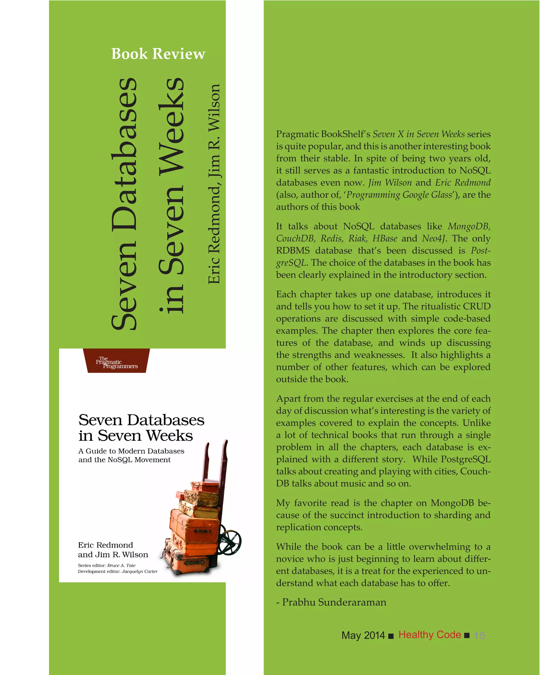 Healthy CodeMay 2014 15
Pragmatic BookShelf’s Seven X in Seven Weeks series
is quite popular, and this is another interesting book
from their stable. In spite of being two years old,
it still serves as a fantastic introduction to NoSQL
databases even now. Jim Wilson and Eric Redmond
(also, author of, ‘Programming Google Glass’), are the
authors of this book
It talks about NoSQL databases like MongoDB,
CouchDB, Redis, Riak, HBase and Neo4J. The only
RDBMS database that’s been discussed is Post-
greSQL. The choice of the databases in the book has
been clearly explained in the introductory section.
Each chapter takes up one database, introduces it
and tells you how to set it up. The ritualistic CRUD
operations are discussed with simple code-based
examples. The chapter then explores the core fea-
tures of the database, and winds up discussing
the strengths and weaknesses. It also highlights a
number of other features, which can be explored
outside the book.
Apart from the regular exercises at the end of each
day of discussion what’s interesting is the variety of
examples covered to explain the concepts. Unlike
a lot of technical books that run through a single
problem in all the chapters, each database is ex-
talks about creating and playing with cities, Couch-
DB talks about music and so on.
My favorite read is the chapter on MongoDB be-
cause of the succinct introduction to sharding and
replication concepts.
-
ent databases, it is a treat for the experienced to un-
- Prabhu Sunderaraman
SevenDatabases
inSevenWeeks
EricRedmond,JimR.Wilson
Book Review
 