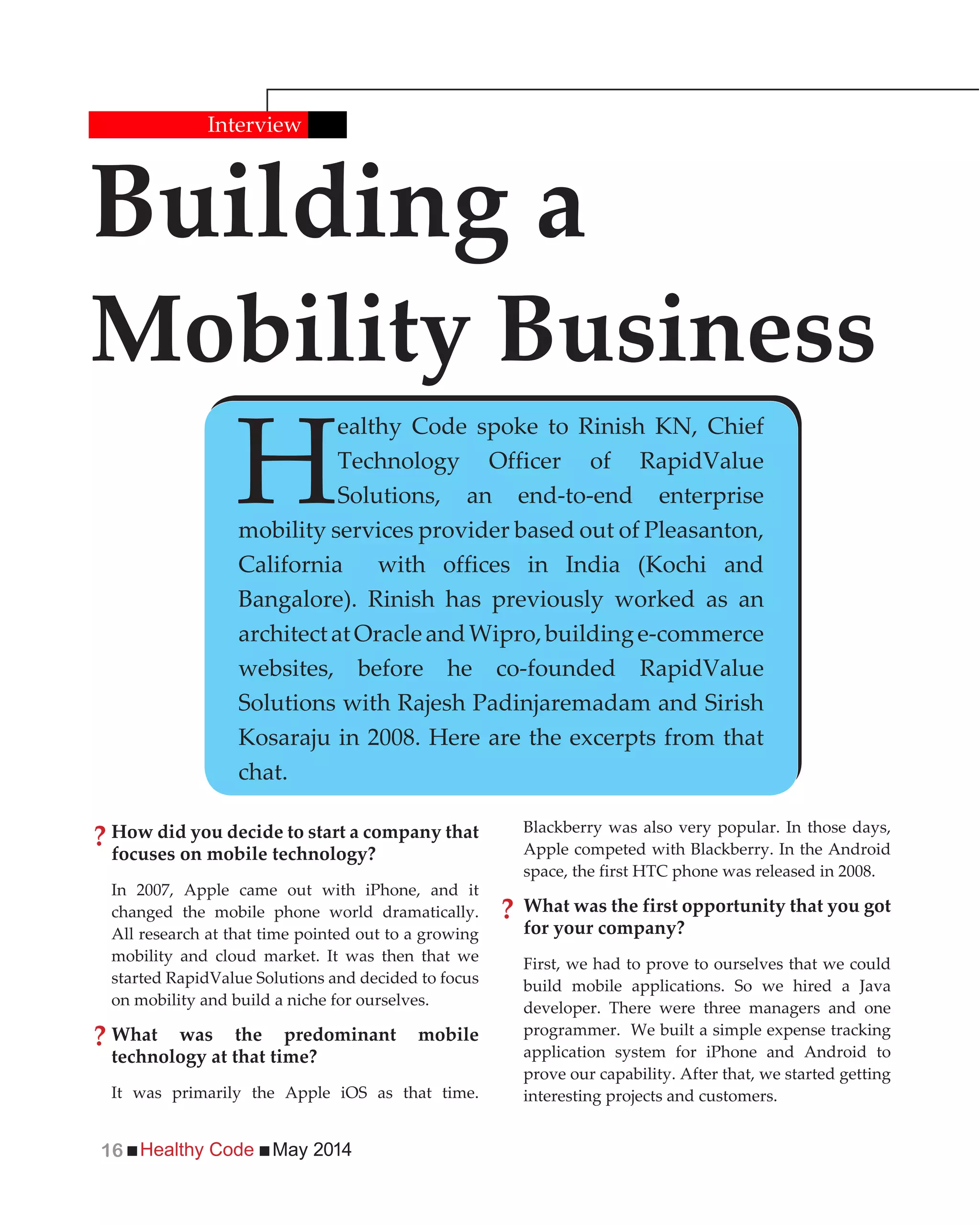 Healthy Code May 201416
How did you decide to start a company that
focuses on mobile technology?
In 2007, Apple came out with iPhone, and it
changed the mobile phone world dramatically.
All research at that time pointed out to a growing
mobility and cloud market. It was then that we
started RapidValue Solutions and decided to focus
on mobility and build a niche for ourselves.
What was the predominant mobile
technology at that time?
It was primarily the Apple iOS as that time.
Building a
Mobility Business
Interview
H
ealthy Code spoke to Rinish KN, Chief
Technology Officer of RapidValue
Solutions, an end-to-end enterprise
mobility services provider based out of Pleasanton,
California with offices in India (Kochi and
Bangalore). Rinish has previously worked as an
architectatOracleandWipro,buildinge-commerce
websites, before he co-founded RapidValue
Solutions with Rajesh Padinjaremadam and Sirish
Kosaraju in 2008. Here are the excerpts from that
chat.
Blackberry was also very popular. In those days,
Apple competed with Blackberry. In the Android
space, the first HTC phone was released in 2008.
What was the first opportunity that you got
for your company?
First, we had to prove to ourselves that we could
build mobile applications. So we hired a Java
developer. There were three managers and one
programmer. We built a simple expense tracking
application system for iPhone and Android to
prove our capability. After that, we started getting
interesting projects and customers.
?
?
?
 