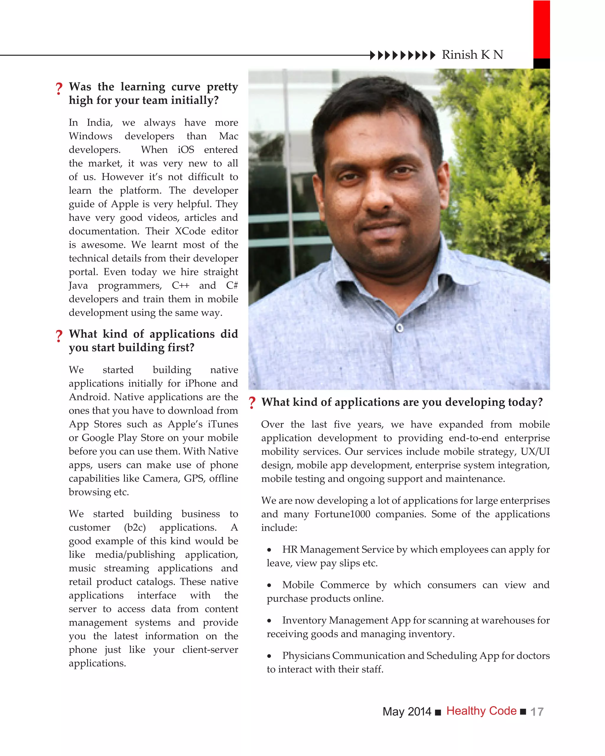 Healthy CodeMay 2014 17
Was the learning curve pretty
high for your team initially?
In India, we always have more
Windows developers than Mac
developers. When iOS entered
the market, it was very new to all
of us. However it’s not difficult to
learn the platform. The developer
guide of Apple is very helpful. They
have very good videos, articles and
documentation. Their XCode editor
is awesome. We learnt most of the
technical details from their developer
portal. Even today we hire straight
Java programmers, C++ and C#
developers and train them in mobile
development using the same way.
What kind of applications did
you start building first?
We started building native
applications initially for iPhone and
Android. Native applications are the
ones that you have to download from
App Stores such as Apple’s iTunes
or Google Play Store on your mobile
before you can use them. With Native
apps, users can make use of phone
capabilities like Camera, GPS, offline
browsing etc.
We started building business to
customer (b2c) applications. A
good example of this kind would be
like media/publishing application,
music streaming applications and
retail product catalogs. These native
applications interface with the
server to access data from content
management systems and provide
you the latest information on the
phone just like your client-server
applications.
What kind of applications are you developing today?
Over the last five years, we have expanded from mobile
application development to providing end-to-end enterprise
mobility services. Our services include mobile strategy, UX/UI
design, mobile app development, enterprise system integration,
mobile testing and ongoing support and maintenance.
We are now developing a lot of applications for large enterprises
and many Fortune1000 companies. Some of the applications
include:
HR Management Service by which employees can apply for
leave, view pay slips etc.
Mobile Commerce by which consumers can view and
purchase products online.
Inventory Management App for scanning at warehouses for
receiving goods and managing inventory.
Physicians Communication and Scheduling App for doctors
to interact with their staff.
Rinish K N
?
?
?
 