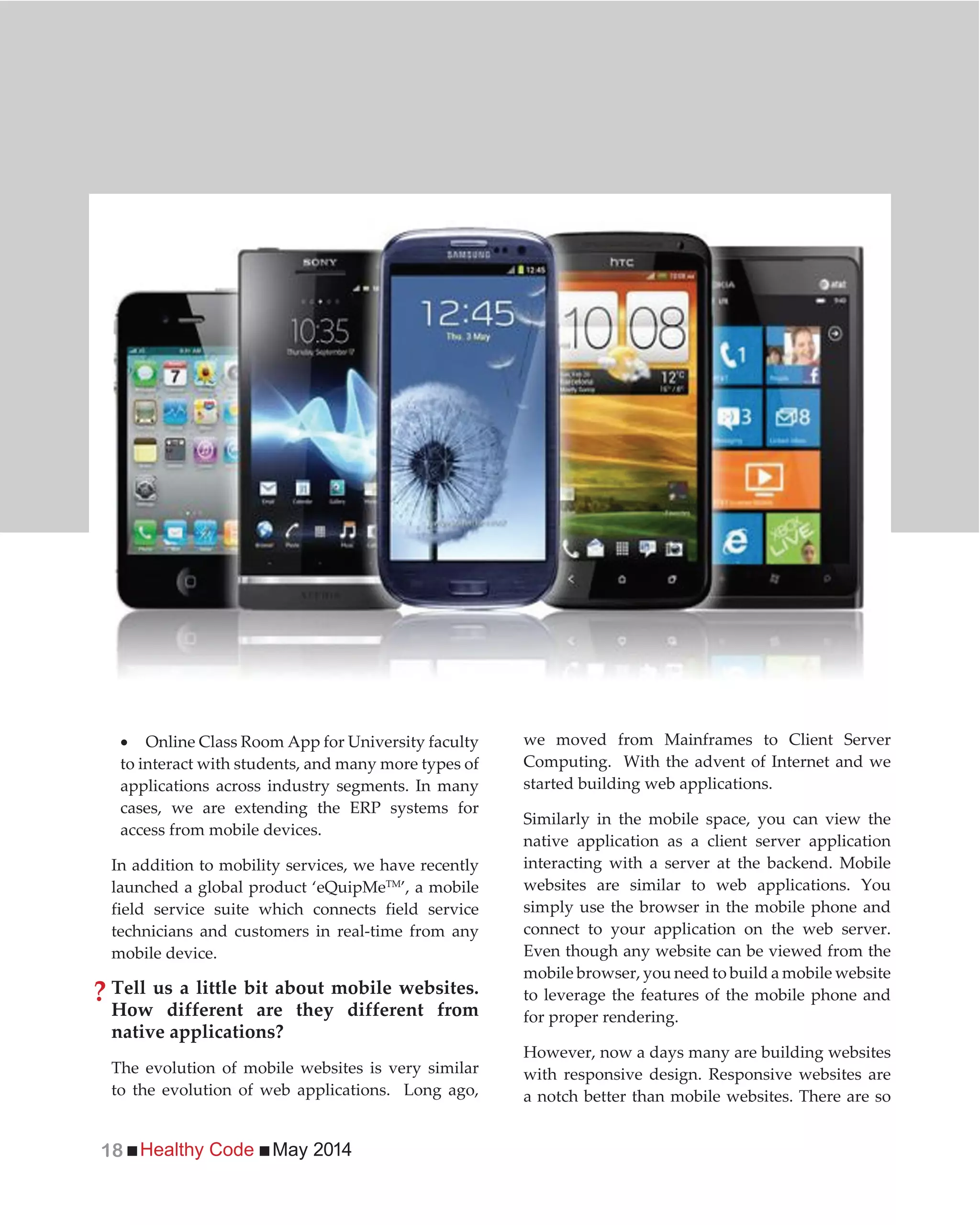 Healthy Code May 201418
Online Class Room App for University faculty
to interact with students, and many more types of
applications across industry segments. In many
cases, we are extending the ERP systems for
access from mobile devices.
In addition to mobility services, we have recently
launched a global product ‘eQuipMeTM
’, a mobile
field service suite which connects field service
technicians and customers in real-time from any
mobile device.
Tell us a little bit about mobile websites.
How different are they different from
native applications?
The evolution of mobile websites is very similar
to the evolution of web applications. Long ago,
we moved from Mainframes to Client Server
Computing. With the advent of Internet and we
started building web applications.
Similarly in the mobile space, you can view the
native application as a client server application
interacting with a server at the backend. Mobile
websites are similar to web applications. You
simply use the browser in the mobile phone and
connect to your application on the web server.
Even though any website can be viewed from the
mobile browser, you need to build a mobile website
to leverage the features of the mobile phone and
for proper rendering.
However, now a days many are building websites
with responsive design. Responsive websites are
a notch better than mobile websites. There are so
?
 