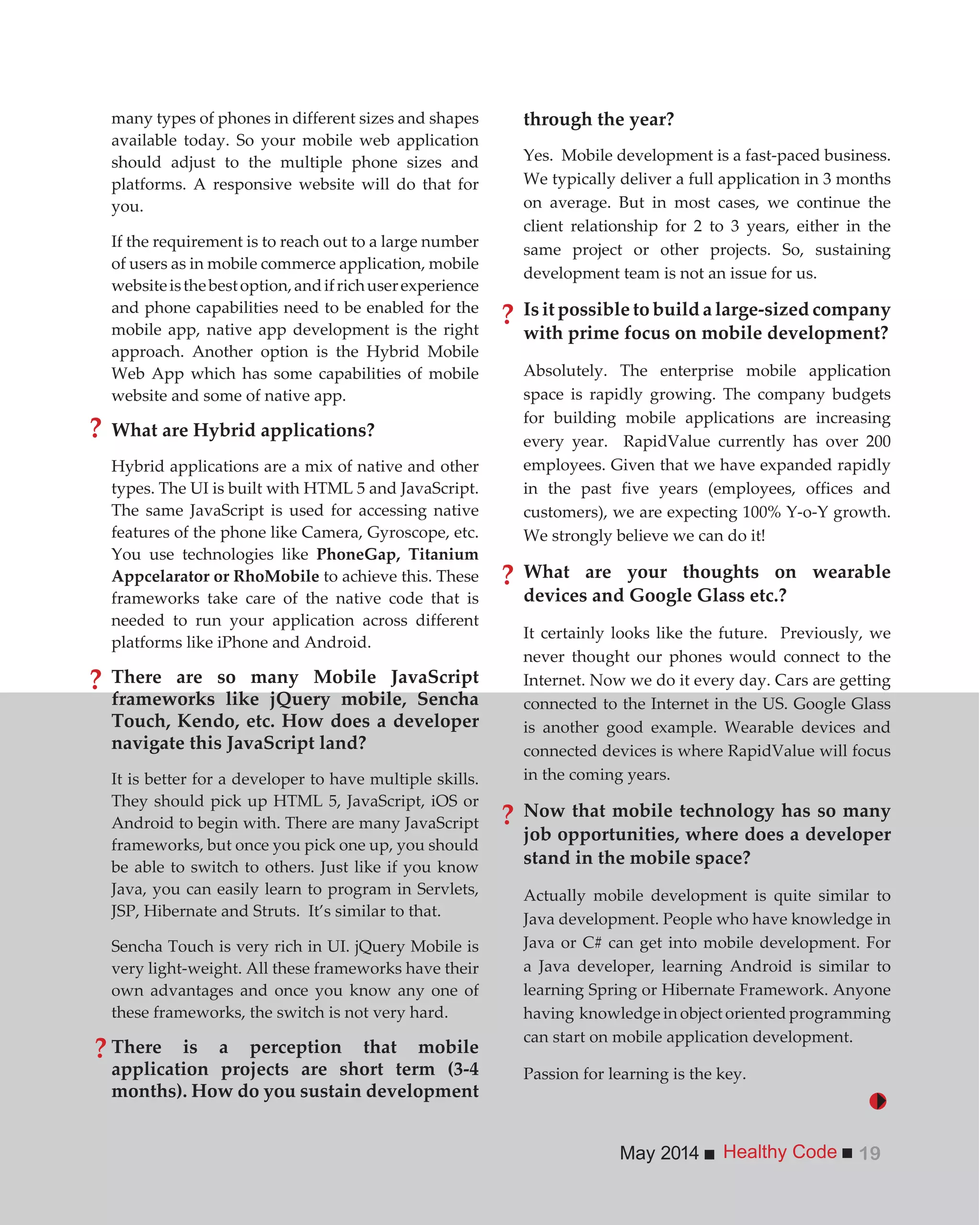 Healthy CodeMay 2014 19
through the year?
Yes. Mobile development is a fast-paced business.
We typically deliver a full application in 3 months
on average. But in most cases, we continue the
client relationship for 2 to 3 years, either in the
same project or other projects. So, sustaining
development team is not an issue for us.
Is it possible to build a large-sized company
with prime focus on mobile development?
Absolutely. The enterprise mobile application
space is rapidly growing. The company budgets
for building mobile applications are increasing
every year. RapidValue currently has over 200
employees. Given that we have expanded rapidly
in the past five years (employees, offices and
customers), we are expecting 100% Y-o-Y growth.
We strongly believe we can do it!
What are your thoughts on wearable
devices and Google Glass etc.?
It certainly looks like the future. Previously, we
never thought our phones would connect to the
Internet. Now we do it every day. Cars are getting
connected to the Internet in the US. Google Glass
is another good example. Wearable devices and
connected devices is where RapidValue will focus
in the coming years.
Now that mobile technology has so many
job opportunities, where does a developer
stand in the mobile space?
Actually mobile development is quite similar to
Java development. People who have knowledge in
Java or C# can get into mobile development. For
a Java developer, learning Android is similar to
learning Spring or Hibernate Framework. Anyone
having knowledge in object oriented programming
can start on mobile application development.
Passion for learning is the key.
many types of phones in different sizes and shapes
available today. So your mobile web application
should adjust to the multiple phone sizes and
platforms. A responsive website will do that for
you.
If the requirement is to reach out to a large number
of users as in mobile commerce application, mobile
websiteisthebestoption,andifrichuserexperience
and phone capabilities need to be enabled for the
mobile app, native app development is the right
approach. Another option is the Hybrid Mobile
Web App which has some capabilities of mobile
website and some of native app.
What are Hybrid applications?
Hybrid applications are a mix of native and other
types. The UI is built with HTML 5 and JavaScript.
The same JavaScript is used for accessing native
features of the phone like Camera, Gyroscope, etc.
You use technologies like PhoneGap, Titanium
Appcelarator or RhoMobile to achieve this. These
frameworks take care of the native code that is
needed to run your application across different
platforms like iPhone and Android.
There are so many Mobile JavaScript
frameworks like jQuery mobile, Sencha
Touch, Kendo, etc. How does a developer
navigate this JavaScript land?
It is better for a developer to have multiple skills.
They should pick up HTML 5, JavaScript, iOS or
Android to begin with. There are many JavaScript
frameworks, but once you pick one up, you should
be able to switch to others. Just like if you know
Java, you can easily learn to program in Servlets,
JSP, Hibernate and Struts. It’s similar to that.
Sencha Touch is very rich in UI. jQuery Mobile is
very light-weight. All these frameworks have their
own advantages and once you know any one of
these frameworks, the switch is not very hard.
There is a perception that mobile
application projects are short term (3-4
months). How do you sustain development
?
?
?
?
?
?
 