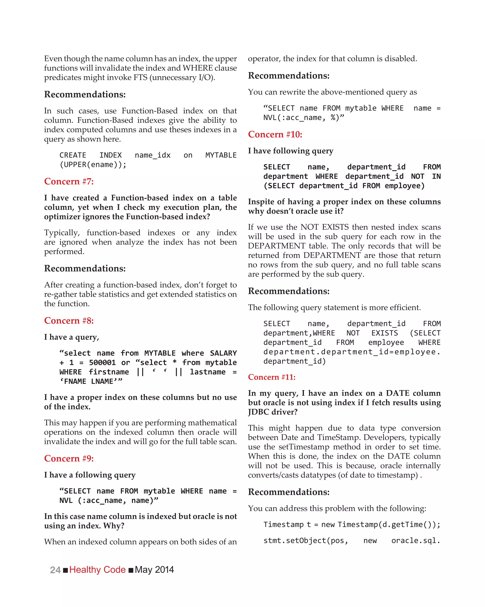 Healthy Code May 201424
Even though the name column has an index, the upper
functions will invalidate the index and WHERE clause
predicates might invoke FTS (unnecessary I/O).
Recommendations:
In such cases, use Function-Based index on that
column. Function-Based indexes give the ability to
index computed columns and use theses indexes in a
query as shown here.
Concern #7:
I have created a Function-based index on a table
column, yet when I check my execution plan, the
optimizer ignores the Function-based index?
Typically, function-based indexes or any index
are ignored when analyze the index has not been
performed.
Recommendations:
After creating a function-based index, don’t forget to
re-gather table statistics and get extended statistics on
the function.
Concern #8:
I have a query,
I have a proper index on these columns but no use
of the index.
This may happen if you are performing mathematical
operations on the indexed column then oracle will
invalidate the index and will go for the full table scan.
Concern #9:
I have a following query
In this case name column is indexed but oracle is not
using an index. Why?
When an indexed column appears on both sides of an
operator, the index for that column is disabled.
Recommendations:
You can rewrite the above-mentioned query as
Concern #10:
I have following query
Inspite of having a proper index on these columns
why doesn’t oracle use it?
If we use the NOT EXISTS then nested index scans
will be used in the sub query for each row in the
DEPARTMENT table. The only records that will be
returned from DEPARTMENT are those that return
no rows from the sub query, and no full table scans
are performed by the sub query.
Recommendations:
The following query statement is more efficient.
department.department_id=employee.
department_id)
Concern #11:
In my query, I have an index on a DATE column
but oracle is not using index if I fetch results using
JDBC driver?
This might happen due to data type conversion
between Date and TimeStamp. Developers, typically
use the setTimestamp method in order to set time.
When this is done, the index on the DATE column
will not be used. This is because, oracle internally
converts/casts datatypes (of date to timestamp) .
Recommendations:
You can address this problem with the following:
 