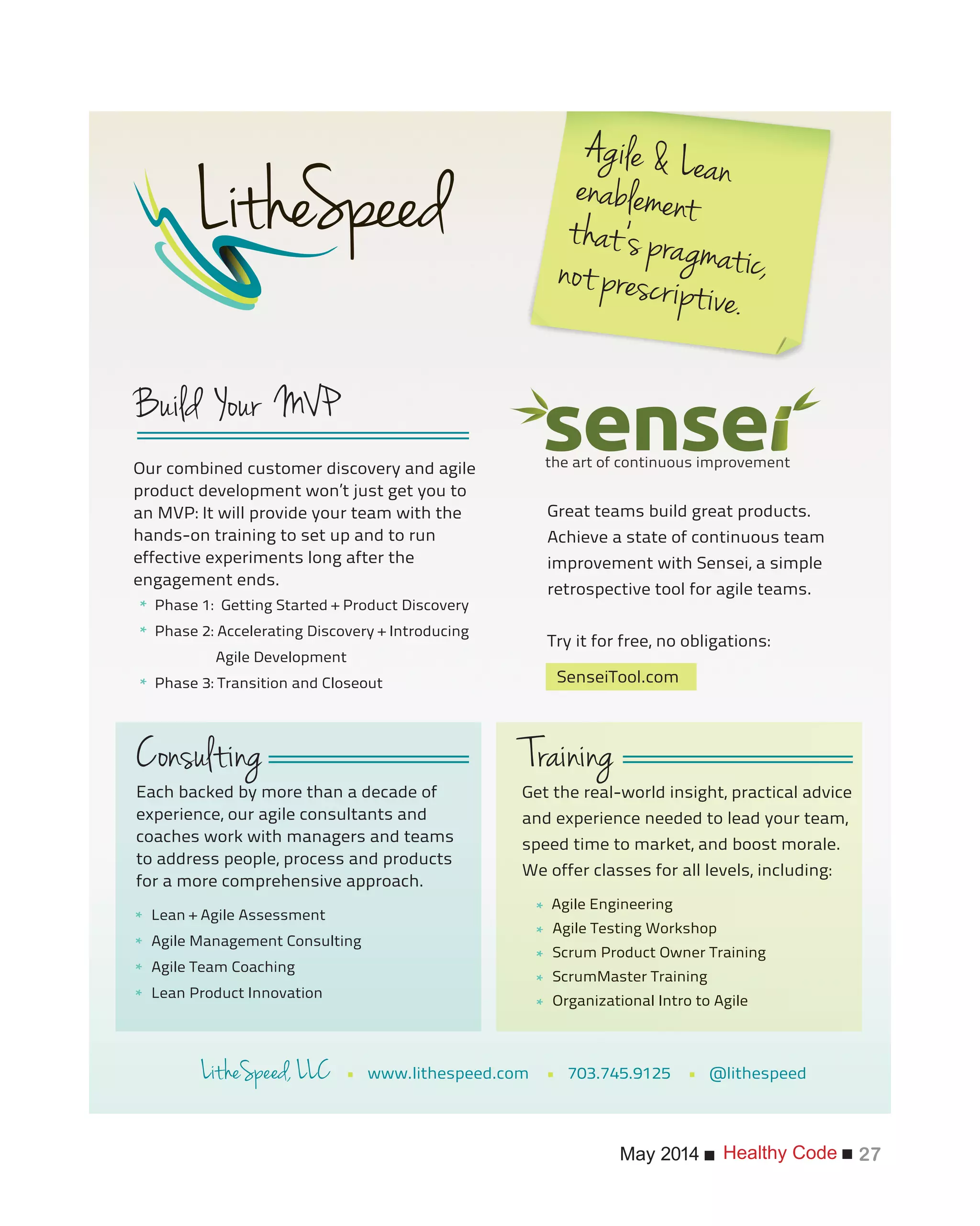 Healthy CodeMay 2014 27
the art of continuous improvement
Each backed by more than a decade of
experience, our agile consultants and
coaches work with managers and teams
to address people, process and products
for a more comprehensive approach.
Lean + Agile Assessment
Agile Management Consulting
Agile Team Coaching
Lean Product Innovation
Get the real-world insight, practical advice
and experience needed to lead your team,
speed time to market, and boost morale.
We offer classes for all levels, including:
Agile Engineering
Agile Testing Workshop
Scrum Product Owner Training
ScrumMaster Training
Organizational Intro to Agile
Great teams build great products.
Achieve a state of continuous team
improvement with Sensei, a simple
retrospective tool for agile teams.
Try it for free, no obligations:
• www.lithespeed.com • 703.745.9125 • @lithespeed
Our combined customer discovery and agile
product development won’t just get you to
an MVP: It will provide your team with the
hands-on training to set up and to run
effective experiments long after the
engagement ends.
*
*
*
*
*
*
*
*
*
*
*
*
SenseiTool.com
Phase 1: Getting Started + Product Discovery
Phase 2: Accelerating Discovery + Introducing
Agile Development
Phase 3: Transition and Closeout
 