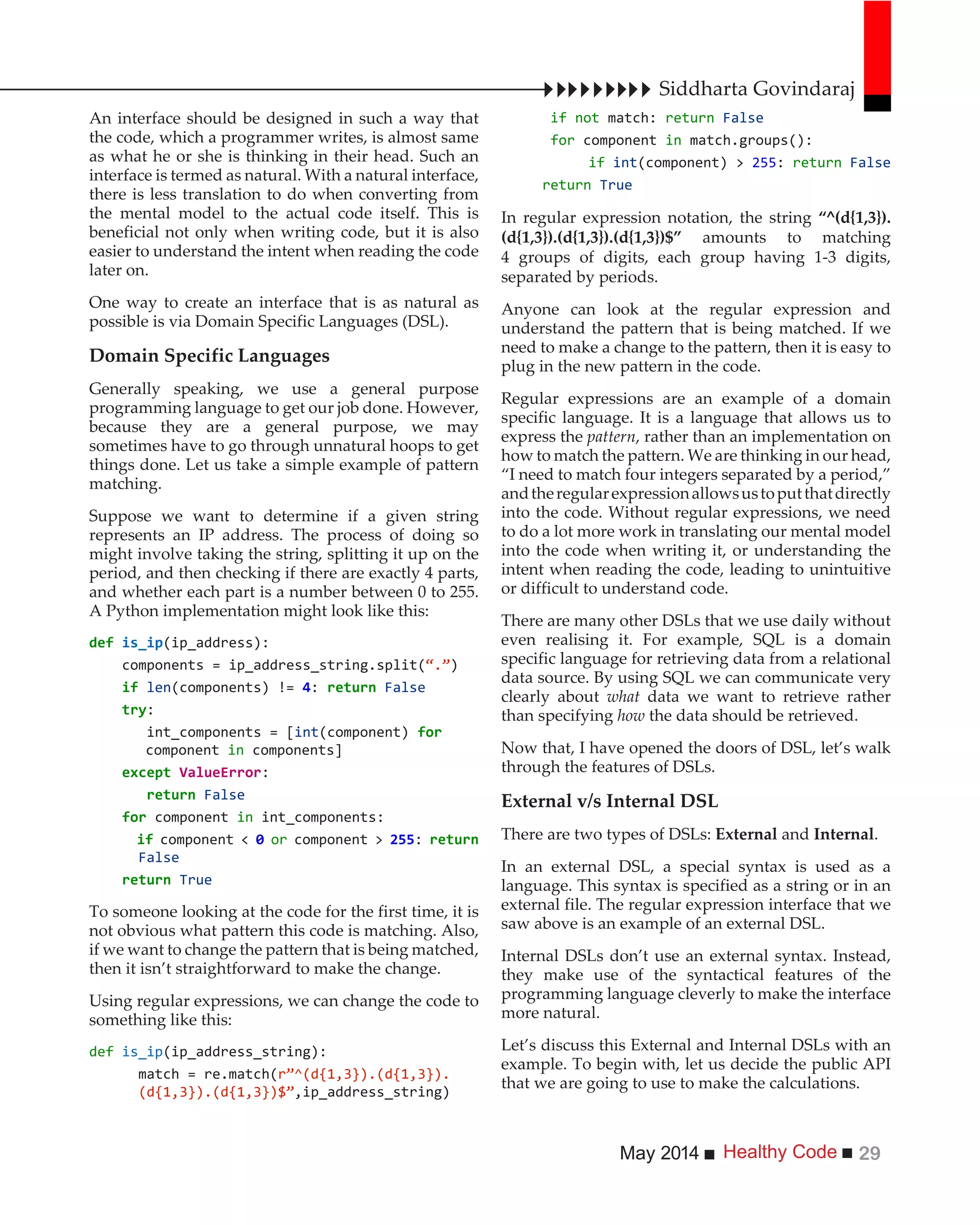 Healthy CodeMay 2014 29
An interface should be designed in such a way that
the code, which a programmer writes, is almost same
as what he or she is thinking in their head. Such an
interface is termed as natural. With a natural interface,
there is less translation to do when converting from
the mental model to the actual code itself. This is
beneficial not only when writing code, but it is also
easier to understand the intent when reading the code
later on.
One way to create an interface that is as natural as
possible is via Domain Specific Languages (DSL).
Domain Specific Languages
Generally speaking, we use a general purpose
programming language to get our job done. However,
because they are a general purpose, we may
sometimes have to go through unnatural hoops to get
things done. Let us take a simple example of pattern
matching.
Suppose we want to determine if a given string
represents an IP address. The process of doing so
might involve taking the string, splitting it up on the
period, and then checking if there are exactly 4 parts,
and whether each part is a number between 0 to 255.
A Python implementation might look like this:
(ip_address):
components = ip_address_string.split( )
if len(components) != 4: False
:
int_components = [int(component) for
component in components]
except :
False
for component in int_components:
if component < or component > :
False
True
To someone looking at the code for the first time, it is
not obvious what pattern this code is matching. Also,
if we want to change the pattern that is being matched,
then it isn’t straightforward to make the change.
Using regular expressions, we can change the code to
something like this:
def is_ip(ip_address_string):
match = re.match(
,ip_address_string)
if not match: return False
for component in match.groups():
if int(component) > : return False
return True
In regular expression notation, the string “^(d{1,3}).
(d{1,3}).(d{1,3}).(d{1,3})$” amounts to matching
4 groups of digits, each group having 1-3 digits,
separated by periods.
Anyone can look at the regular expression and
understand the pattern that is being matched. If we
need to make a change to the pattern, then it is easy to
plug in the new pattern in the code.
Regular expressions are an example of a domain
specific language. It is a language that allows us to
express the pattern, rather than an implementation on
how to match the pattern. We are thinking in our head,
“I need to match four integers separated by a period,”
andtheregularexpressionallowsustoputthatdirectly
into the code. Without regular expressions, we need
to do a lot more work in translating our mental model
into the code when writing it, or understanding the
intent when reading the code, leading to unintuitive
or difficult to understand code.
There are many other DSLs that we use daily without
even realising it. For example, SQL is a domain
specific language for retrieving data from a relational
data source. By using SQL we can communicate very
clearly about what data we want to retrieve rather
than specifying how the data should be retrieved.
Now that, I have opened the doors of DSL, let’s walk
through the features of DSLs.
External v/s Internal DSL
There are two types of DSLs: External and Internal.
In an external DSL, a special syntax is used as a
language. This syntax is specified as a string or in an
external file. The regular expression interface that we
saw above is an example of an external DSL.
Internal DSLs don’t use an external syntax. Instead,
they make use of the syntactical features of the
programming language cleverly to make the interface
more natural.
Let’s discuss this External and Internal DSLs with an
example. To begin with, let us decide the public API
that we are going to use to make the calculations.
Siddharta Govindaraj
 